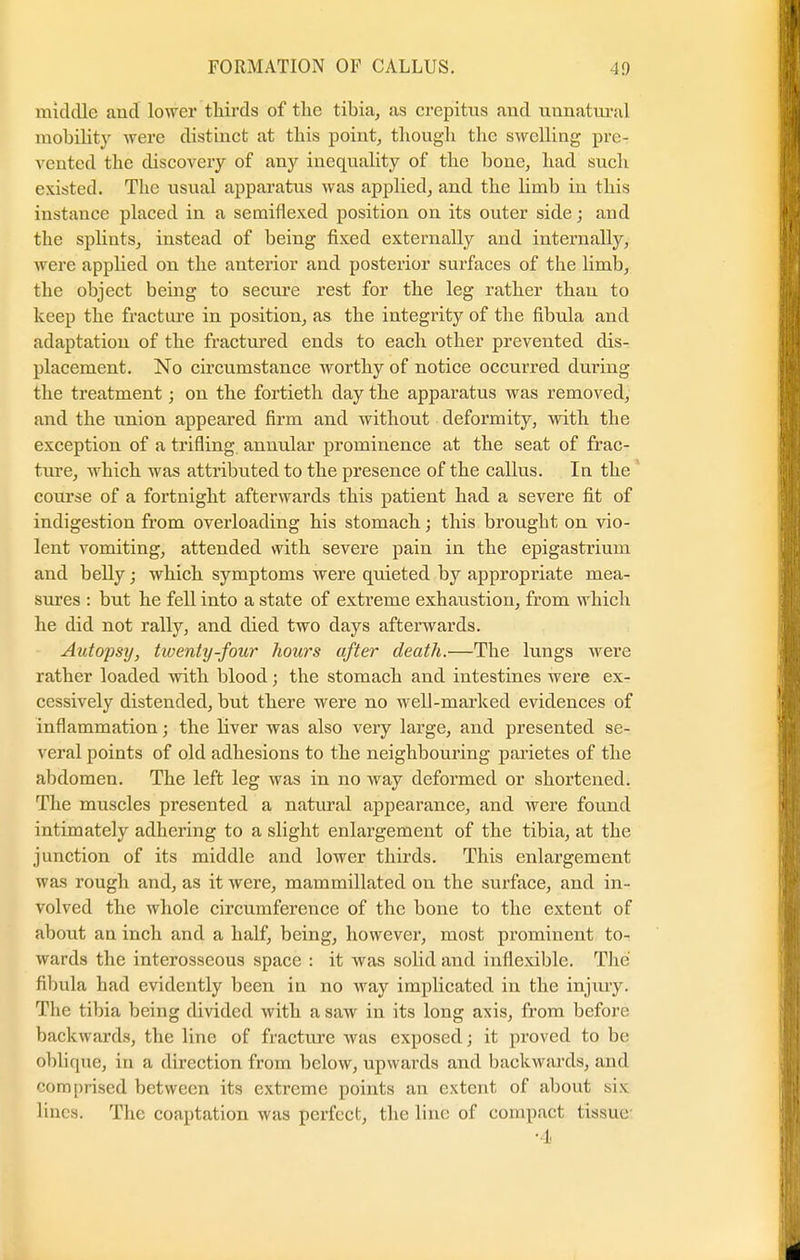 middle and lower thirds of the tibia, as crepitus and unnatural mobility were distinct at this point, though the swelling pre- vented the discovery of any inequality of the bone, had such existed. The usual apparattis was applied, and the limb in this instance placed in a semiflexed position on its outer side; and the splints, instead of being fixed externally and internally, were applied on the anterior and posterior surfaces of the limb, the object being to secure rest for the leg rather than to keep the fracture in position, as the integrity of the fibula and adaptation of the fractured ends to each other prevented dis- placement. No circumstance worthy of notice occurred during the treatment; on the fortieth clay the apparatus was removed, and the union appeared firm and without deformity, with the exception of a trifling annular prominence at the seat of frac- ture, which was attributed to the presence of the callus. In the course of a fortnight afterwards this patient had a severe fit of indigestion from overloading his stomach; this brought on vio- lent vomiting, attended with severe pain in the epigastrium and belly; which symptoms were quieted by appropriate mea- sures : but he fell into a state of extreme exhaustion, from which he did not rally, and died two days afterwards. Autopsy, twenty-four hours after death.—The lungs were rather loaded with blood; the stomach and intestines were ex- cessively distended, but there were no well-marked evidences of inflammation; the liver was also very large, and presented se- veral points of old adhesions to the neighbouring parietes of the abdomen. The left leg was in no way deformed or shortened. The muscles presented a natural appearance, and were found intimately adhering to a slight enlargement of the tibia, at the junction of its middle and lower thirds. This enlargement was rough and, as it were, mammillated on the surface, and in- volved the whole circumference of the bone to the extent of about an inch and a half, being, however, most prominent to- wards the interosseous space : it was solid and inflexible. The fibula had evidently been in no way implicated in the injmy. The tibia being divided with a saw in its long axis, from before backwards, the line of fracture was exposed; it proved to be oblique, in a direction from below, upwards and backwards, and comprised between its extreme points an extent of about six lines. The coaptation was perfect, the line of compact tissue ■I