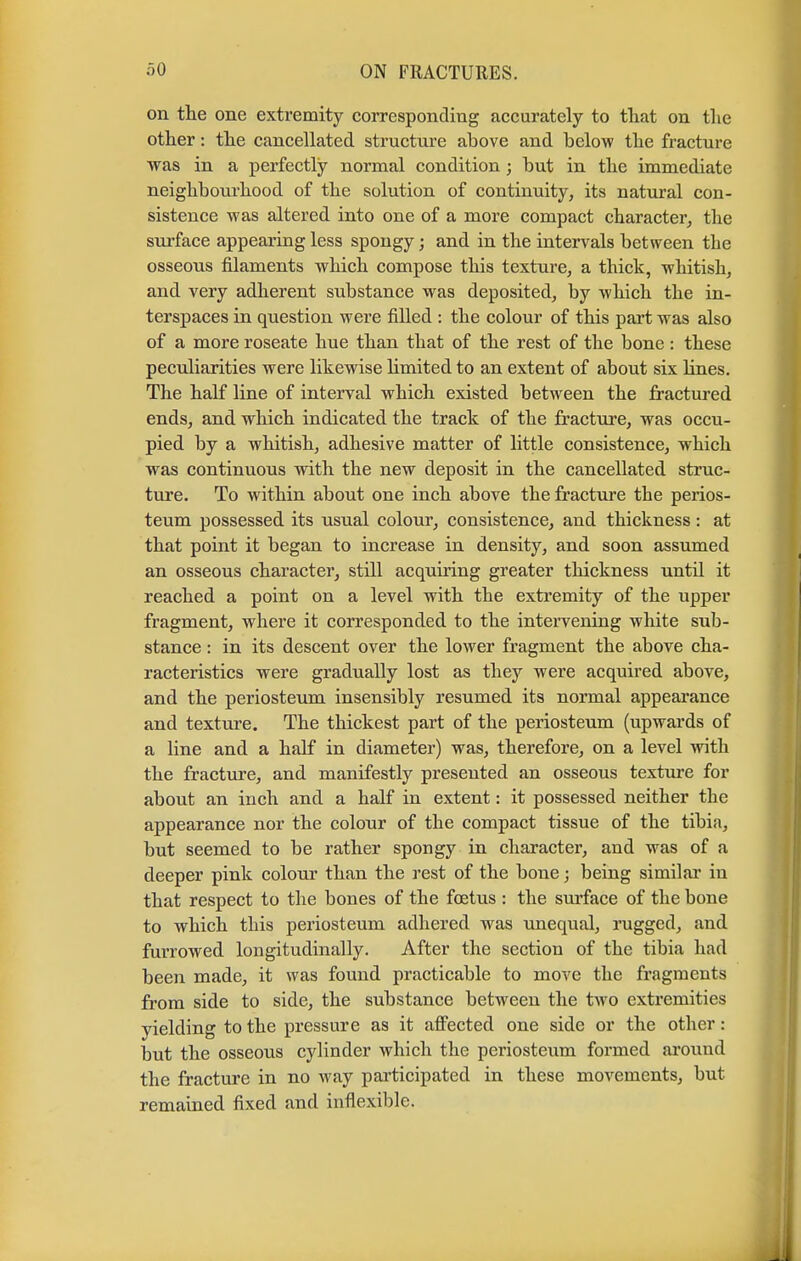 on the one extremity corresponding accurately to that on the other: the cancellated structure above and below the fracture was in a perfectly normal condition; but in the immediate neighbourhood of the solution of continuity, its natural con- sistence was altered into one of a more compact character, the surface appearing less spongy; and in the intervals between the osseons filaments which compose this texture, a thick, whitish, and very adherent substance was deposited, by which the in- terspaces in question were filled : the colour of this part was also of a more roseate hue than that of the rest of the bone : these peculiarities were likewise limited to an extent of about six lines. The half line of interval which existed between the fractured ends, and which indicated the track of the fracture, was occu- pied by a whitish, adhesive matter of little consistence, which was continuous with the new deposit in the cancellated struc- ture. To within about one inch above the fracture the perios- teum possessed its usual colour, consistence, and thickness: at that point it began to increase in density, and soon assumed an osseous character, still acquiring greater thickness until it reached a point on a level with the extremity of the upper fragment, where it corresponded to the intervening white sub- stance : in its descent over the lower fragment the above cha- racteristics were gradually lost as they were acquired above, and the periosteum insensibly resumed its normal appearance and texture. The thickest part of the periosteum (upwards of a line and a half in diameter) was, therefore, on a level with the fracture, and manifestly presented an osseous texture for about an inch and a half in extent: it possessed neither the appearance nor the colour of the compact tissue of the tibia, but seemed to be rather spongy in character, and was of a deeper pink colour than the rest of the bone j being similar in that respect to the bones of the foetus : the surface of the bone to which tbis periosteum adhered was unequal, rugged, and furrowed longitudinally. After the section of the tibia had been made, it was found practicable to move the fragments from side to side, the substance between the two extremities yielding to the pressure as it affected one side or the other: out the osseous cylinder which the periosteum formed around the fracture in no way participated in these movements, but remained fixed and inflexible.