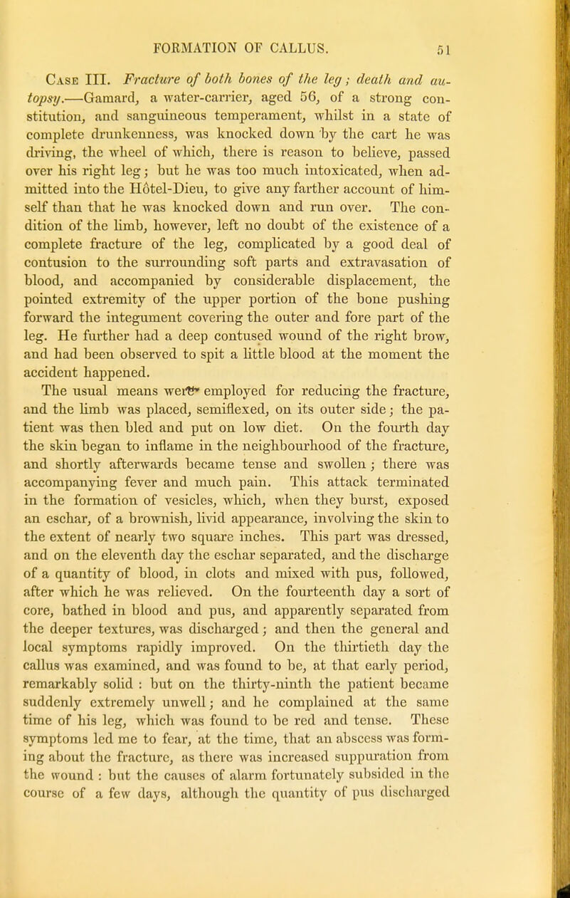 Case III. Fracture of both bones of the leg; death and au- topsy.—Garnard, a water-carrier, aged 56, of a strong con- stitution, and sanguineous temperament, whilst in a state of complete drunkenness, was knocked down 'by the cart he was chiving, the wheel of which, there is reason to believe, passed over his right leg; but he was too much intoxicated, when ad- mitted into tbe Hotel-Dieu, to give any farther account of him- self than that he was knocked down and run over. The con- dition of the limb, however, left no doubt of the existence of a complete fracture of the leg, complicated by a good deal of contusion to the surrounding soft parts and extravasation of blood, and accompanied by considerable displacement, the pointed extremity of the upper portion of the bone pushing forward the integument covering the outer and fore part of the leg. He furtber had a deep contused wound of the right brow, and had been observed to spit a little blood at the moment the accident happened. The usual means werE* employed for reducing the fracture, and the limb was placed, semiflexed, on its outer side; the pa- tient was then bled and put on low diet. On the fourth day the skin began to inflame in the neighbourhood of the fracture, and shortly afterwards became tense and swollen; there was accompanying fever and much pain. This attack terminated in the formation of vesicles, which, when they burst, exposed an eschar, of a brownish, livid appearance, involving the skin to the extent of nearly two square inches. This part was dressed, and on the eleventh day the eschar separated, and the discharge of a quantity of blood, in clots and mixed with pus, followed, after which he was relieved. On the fourteenth day a sort of core, bathed in blood and pus, and apparently separated from the deeper textures, was discharged; and then the general and local symptoms rapidly improved. On the thirtieth day the callus was examined, and was found to be, at that early period, remarkably solid : but on the thirty-ninth the patient became suddenly extremely unwell; and he complained at the same time of his leg, which was found to be red and tense. These symptoms led me to fear, at the time, that an abscess was form- ing about the fracture, as there was increased suppuration from the wound : but the causes of alarm fortunately subsided in the course of a few days, although the quantity of pus discharged