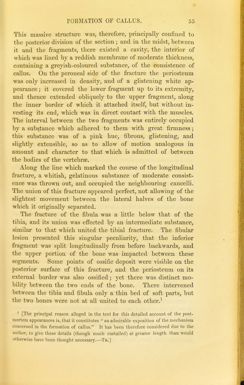 This massive structure was, therefore, principally confined to the posterior division of the section; and in the midst, between it and the fragments, there existed a cavity, the interior of which was lined by a reddish membrane of moderate thickness, containing a greyish-coloured substance, of the consistence of callus. On the peroneal side of the fracture the periosteum was only increased in density, and of a glistening white ap- pearance ; it covered the lower fragment up to its extremity, and thence extended obhquely to the upper fragment, along the inner border of which it attached itself, but without in- vesting its end, which was in direct contact with the muscles. The interval between the two fragments was entirely occupied by a substance which adhered to them with great firmness; this substance was of a pink hue, fibrous, glistening, and slightly extensible, so as to allow of motion analogous in amount and character to that which is admitted of between the bodies of the vertebrae. Along the line which marked the course of the longitudinal fracture, a whitish, gelatinous substance of moderate consist- ence was thrown out, and occupied the neighbouring cancelli. The union of this fracture appeared perfect, not allowing of the slightest movement between the lateral halves of the bone which it originally separated. The fracture of the fibula was a little below that of the tibia, and its union was effected by an intermediate substance, similar to that which united the tibial fracture. The fibular lesion presented this singular peculiarity, that the inferior fragment was split longitudinally from before backwards, and the upper portion of the bone was impacted between these segments. Some points of ossific deposit were visible on the posterior surface of this fracture, and the periosteum on its external border was also ossified; yet there was distinct mo- bility between the two ends of the bone. There intervened between the tibia and fibula only a thin bed of soft parts, but the two bones were not at all united to each other.1 ' [The principal reason alleged in the text for this detailed account of the post- mortem appearances is, that it constitutes  an admirable exposition of the mechanism concerned in the formation of callus. It has been therefore considered due to the author, to give these details (though much curtailed) at greater length than would otherwise have been thought necessary.—Tn.]