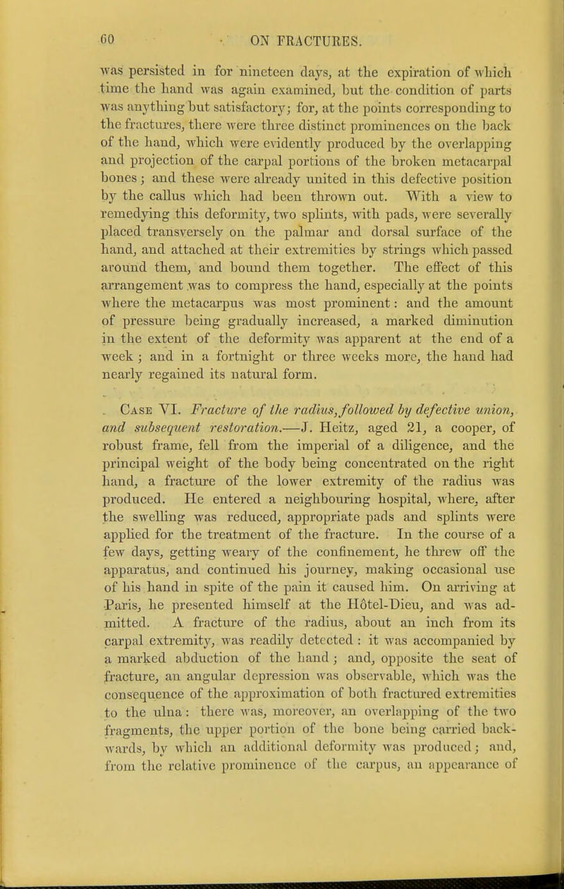 was persisted in for nineteen clays, at the expiration of which time the hand was again examined, but the condition of parts was anything hut satisfactory; for, at the points corresponding to the fractures, there were three distinct prominences on the back of the hand, which were evidently produced by the overlapping and projection of the carpal portions of the broken metacarpal bones; and these were already united in this defective position by the callus which had been thrown out. With a view to remedying this deformity, two splints, with pads, were severally placed transversely on the palmar and dorsal surface of the hand, and attached at their extremities by strings which passed around them, and bound them together. The effect of this arrangement .was to compress the hand, especially at the points where the metacarpus was most prominent: and the amount of pressure being gradually increased, a marked diminution in the extent of the deformity was apparent at the end of a week ; and in a fortnight or three weeks more, the hand had nearly regained its natural form. Case VI. Fracture of the radius, followed by defective union, and subsequent restoration.—J. Heitz, aged 21, a cooper, of robust frame, fell from the imperial of a diligence, and the principal weight of the body being concentrated on the right hand, a fracture of the lower extremity of the radius was produced. He entered a neighbouring hospital, where, after the swelling was reduced, appropriate pads and splints were applied for the treatment of the fracture. In the course of a few days, getting weary of the confinement, he threw off the apparatus, and continued his journey, making occasional use of his hand in spite of the pain it caused him. On arriving at Paris, he presented himself at the Hdtel-Dieu, and was ad- mitted. A fracture of the radius, about an inch from its carpal extremity, was readily detected : it was accompanied by a marked abduction of the hand ; and, opposite the seat of fracture, an angular depression was observable, which was the consequence of the approximation of both fractured extremities to the ulua: there was, moreover, an overlapping of the two fragments, the upper portion of the bone being carried back- wards, by which an additional deformity was produced; and, from the relative prominence of the carpus, an appearance of