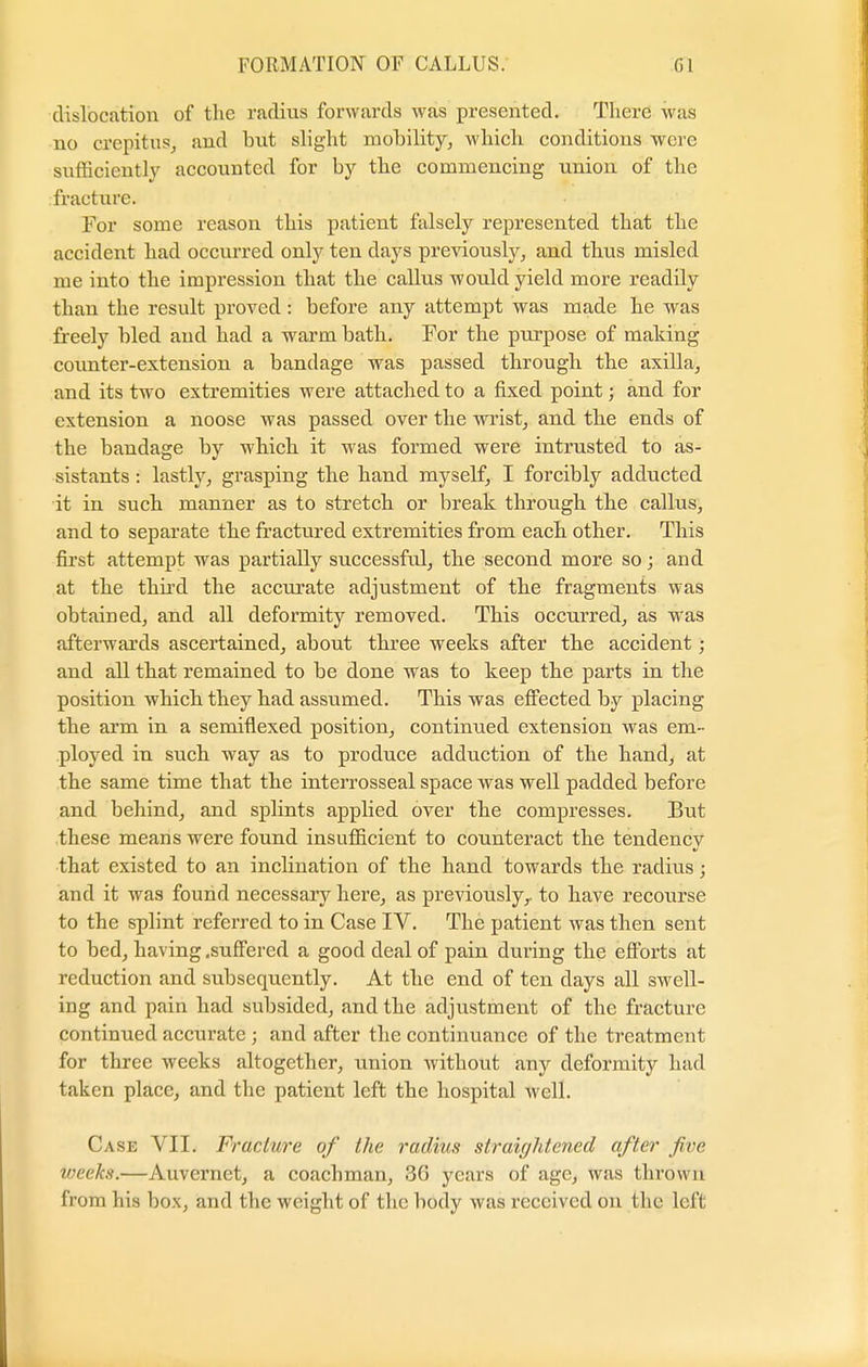 dislocation of the radius forwards was presented. There was no crepitus, and but slight mobility, which conditions were sufficiently accounted for by the commencing union of the fracture. For some reason this patient falsely represented that the accident had occurred only ten days previously, and thus misled me into the impression that the callus would yield more readily than the result proved: before any attempt was made he was freely bled and had a warm bath. For the purpose of making counter-extension a bandage was passed through the axilla, and its two extremities were attached to a fixed point; and for extension a noose was passed over the wrist, and the ends of the bandage by which it was formed wei*e intrusted to as- sistants : lastly, grasping the hand myself, I forcibly adducted it in such manner as to stretch or break through the callus, and to separate the fractured extremities from each other. This first attempt was partially successful, the second more so; and at the third the accurate adjustment of the fragments was obtained, and all deformity removed. This occurred, as was afterwards ascertained, about three weeks after the accident; and all that remained to be done was to keep the parts in the position which they had assumed. This was effected by placing the arm in a semiflexed position, continued extension was em- ployed in such way as to produce adduction of the hand, at the same time that the interrosseal space was well padded before and behind, and splints applied over the compresses. But these means were found insufficient to counteract the tendency that existed to an inclination of the hand towards the radius > and it was found necessary here, as previously,, to have recourse to the splint referred to in Case IV. The patient was then sent to bed, having .suffered a good deal of pain during the efforts at reduction and subsequently. At the end of ten days all swell- ing and pain had subsided, and the adjustment of the fracture continued accurate ; and after the continuance of the treatment for three weeks altogether, union without any deformity had taken place, and the patient left the hospital well. Case VII. Fracture of the radius straightened after five weeks.—Auvernct, a coachman, 36 years of age, was thrown from his box, and the weight of the body was received on the left