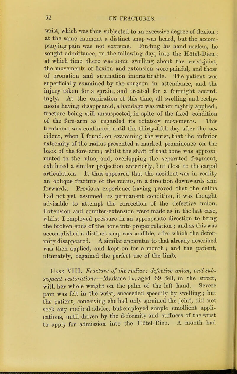 wrist, which was thus subjected to an excessive degree of flexion ; at the same moment a distinct snap was heard, but the accom- panying pain was not extreme. Finding his hand useless, he sought admittance, on the following day, into the Hotel-Dieu ; at which time there was some swelling about the wrist-joint, the movements of flexion and extension were painful, and those of pronation and supination impracticable. The patient was superficially examined by the surgeon in attendance, and the injury taken for a sprain, and treated for a fortnight accord- ingly. At the expiration of this time, all swelling and ecchy- mosis having disappeared, a bandage was rather tightly applied; fracture being still unsuspected, in spite of the fixed condition of the fore-arm as regarded its rotatory movements. This treatment was continued until the thirty-fifth day after the ac- cident, when I found, on examining the wrist, that the inferior extremity of the radius presented a marked prominence on the back of the fore-arm; whilst the shaft of that bone was approxi- mated to the ulna, and, overlapping the separated fragment, exhibited a similar projection anteriorly, but close to the carpal articulation. It thus appeared that the accident was in reality an oblique fracture of the radius, in a direction downwards and forwards. Previous experience having proved that the callus had not yet assumed its permanent condition, it was thought advisable to attempt the correction of the defective union. Extension and counter-extension were made as in the last case, whilst I employed pressure in an appropriate direction to bring the broken ends of the bone into proper relation; and as this was accomplished a distinct snap was audible, after which the defor- mity disappeared. A similar apparatus to that already described was then applied, and kept on for a month; and the patient, ultimately, regained the perfect use of the limb. Case VIII. Fracture of the radius; defective union, and sub- sequent restorations—Madame L., aged 69, fell, in the street, with her whole weight on the palm of the left hand. Severe pain was felt in the wrist, succeeded speedily by swelling; but the patient, conceiving she had only sprained the joint, did not seek any medical advice, but employed simple emollient appli- cations, until driven by the deformity and stiffness of the wrist to apply for admission into the Hotel-Dieu. A month had