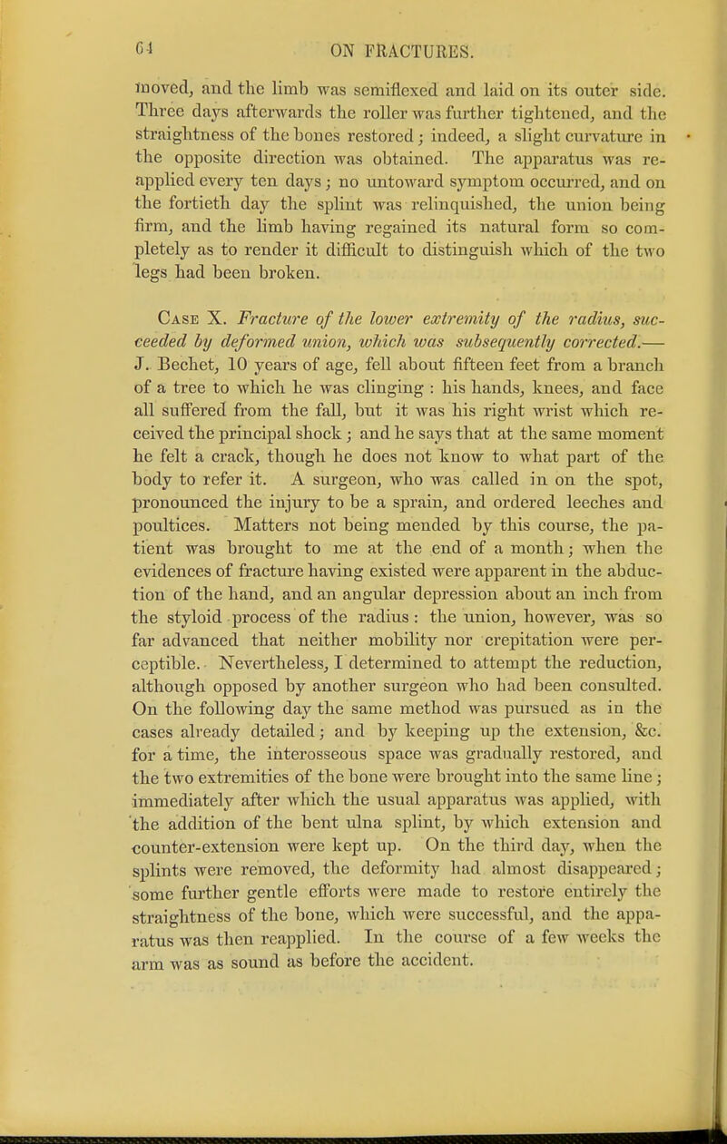 moved, and the limb was semiflexed and laid on its outer side. Three days afterwards the roller was further tightened, and the straightness of the bones restored; indeed, a slight curvature in the opposite direction was obtained. The apparatus was re- applied every ten days; no untoward symptom occurred, and on the fortieth day the splint was relinquished, the union being firm, and the limb having regained its natural form so com- pletely as to render it difficult to distinguish which of the two legs had been broken. Case X. Fracture of the lower extremity of the radius, suc- ceeded by deformed union, which was subsequently corrected.— J. Bechet, 10 years of age, fell about fifteen feet from a branch of a tree to which he was clinging : his hands, knees, and face all suffered from the fall, but it was his right wrist which re- ceived the principal shock ; and he says that at the same moment he felt a crack, though he does not know to what part of the body to refer it. A surgeon, who was called in on the spot, pronounced the injury to be a sprain, and ordered leeches and poultices. Matters not being mended by this course, the pa- tient was brought to me at the end of a month; when the evidences of fracture having existed were apparent in the abduc- tion of the hand, and an angular depression about an inch from the styloid process of the radius: the union, however, was so far advanced that neither mobility nor crepitation were per- ceptible. Nevertheless, I determined to attempt the reduction, although opposed by another surgeon who had been consulted. On the following day the same method was pursued as in the cases already detailed; and by keeping up the extension, &c. for a time, the interosseous space was gradually restored, and the two extremities of the bone were brought into the same line ; immediately after which the usual apparatus was applied, with the addition of the bent ulna splint, by which extension and counter-extension were kept up. On the third day, when the splints were removed, the deformity had almost disappeared; some further gentle efforts were made to restore entirely the straightness of the bone, which were successful, and the appa- ratus was then reapplied. In the course of a few weeks the arm was as sound as before the accident.