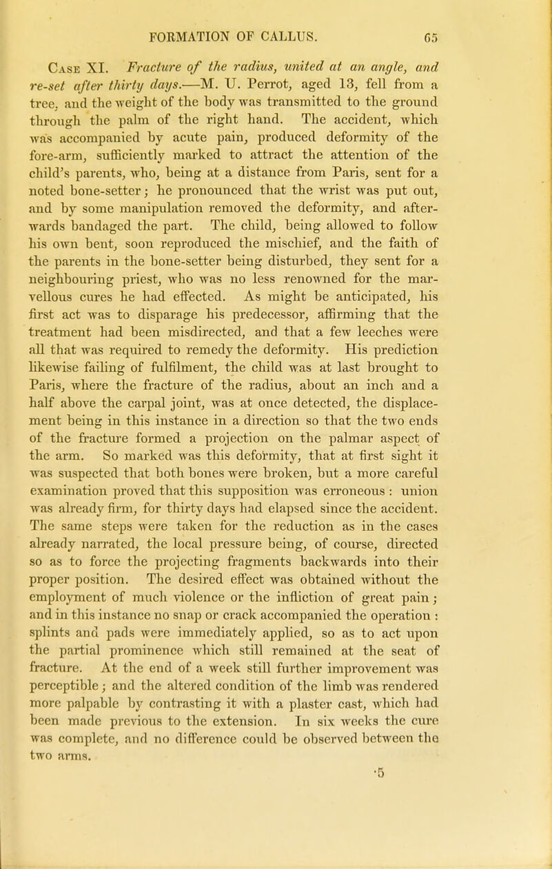 Case XI. Fracture of the radius, united at an angle, and re-set after thirty days.—M. U. Perrot, aged 13, fell from a tree, and the weight of the body was transmitted to the ground through the palm of the right hand. The accident, which was accompanied by acute pain, produced deformity of the fore-arm, sufficiently marked to attract the attention of the child's parents, who, being at a distance from Paris, sent for a noted bone-setter; he pronounced that the wrist was put out, and by some manipulation removed the deformity, and after- wards bandaged the part. The child, being allowed to follow his own bent, soon reproduced the mischief, and the faith of the parents in the bone-setter being disturbed, they sent for a neighbouring priest, who was no less renowned for the mar- vellous cures he had effected. As might be anticipated, his first act was to disparage his predecessor, affirming that the treatment had been misdirected, and that a few leeches were all that was required to remedy the deformity. His prediction likewise failing of fulfilment, the child was at last brought to Paris, where the fracture of the radius, about an inch and a half above the carpal joint, was at once detected, the displace- ment being in this instance in a direction so that the two ends of the fracture formed a projection on the palmar aspect of the arm. So marked was this deformity, that at first sight it was suspected that both bones were broken, but a more careful examination proved that this supposition was erroneous : union was already firm, for thirty days had elapsed since the accident. The same steps were taken for the reduction as in the cases already narrated, the local pressure being, of course, directed so as to force the projecting fragments backwards into their proper position. The desired effect was obtained without the employment of much violence or the infliction of great pain; and in this instance no snap or crack accompanied the operation : splints and pads were immediately applied, so as to act upon the partial prominence which still remained at the seat of fracture. At the end of a week still further improvement was perceptible; and the altered condition of the limb was rendered more palpable by contrasting it with a plaster cast, which had been made previous to the extension. In six weeks the cure was complete, and no difference could be observed between the two arms. •5