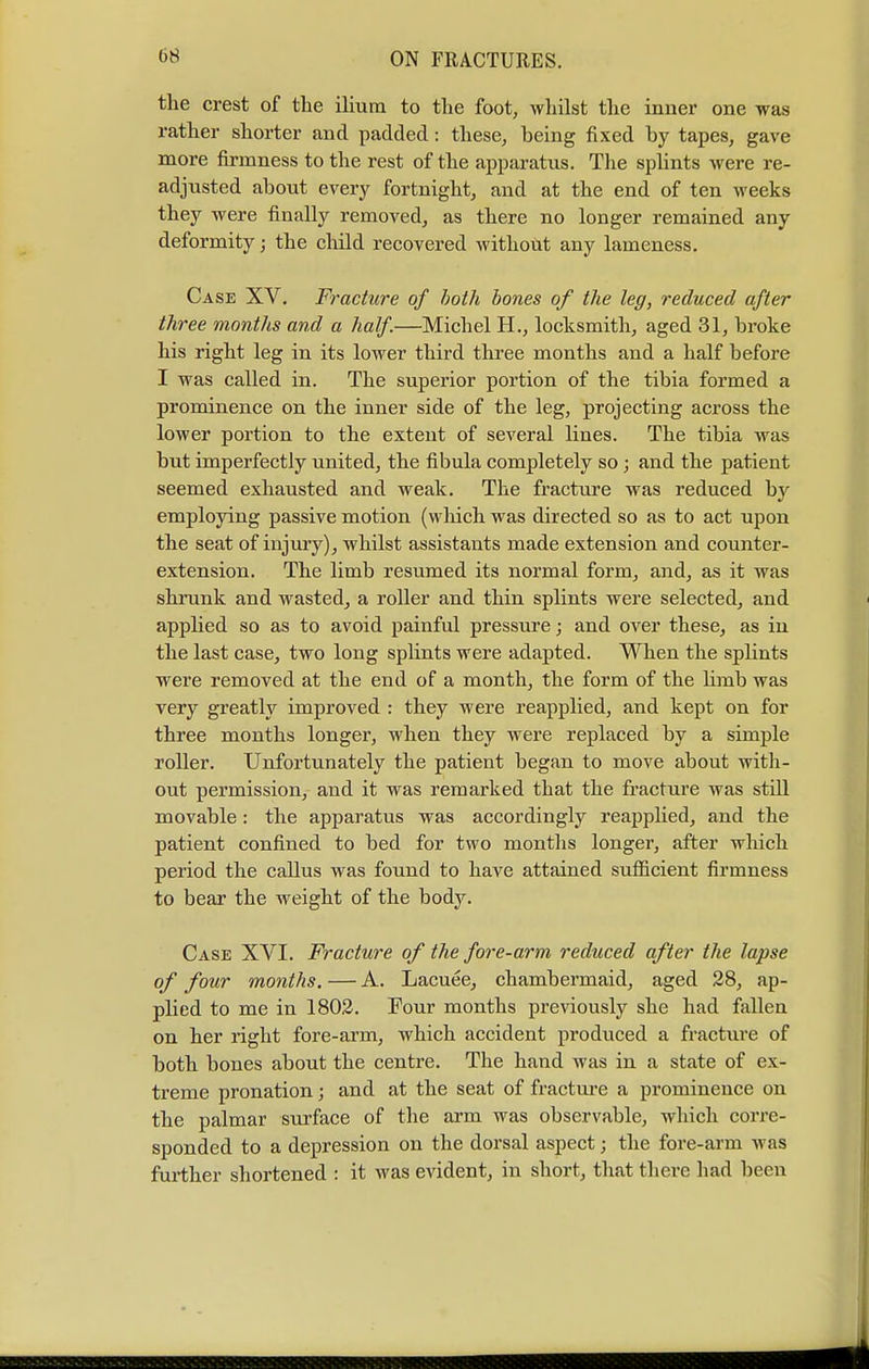 the crest of the ilium to the foot, whilst the inner one was rather shorter and padded: these, being fixed by tapes, gave more firmness to the rest of the apparatus. The splints were re- adjusted about every fortnight, and at the end of ten weeks they were finally removed, as there no longer remained any deformity; the child recovered without any lameness. Case XV. Fracture of both bones of the leg, reduced after three months and a half.—Michel H., locksmith, aged 31, broke his right leg in its lower third three months and a half before I was called in. The superior portion of the tibia formed a prominence on the inner side of the leg, projecting across the lower portion to the extent of several lines. The tibia was but imperfectly united, the fibula completely so; and the patient seemed exhausted and weak. The fracture was reduced by employing passive motion (which was directed so as to act upon the seat of injury), whilst assistants made extension and counter- extension. The limb resumed its normal form, and, as it was shrunk and wasted, a roller and thin splints were selected, and applied so as to avoid painful pressure; and over these, as in the last case, two long splints were adapted. When the splints were removed at the end of a month, the form of the limb was very greatly improved : they were reapplied, and kept on for three months longer, when they were replaced by a simple roller. Unfortunately the patient began to move about with- out permission, and it was remarked that the fracture was stdl movable: the apparatus was accordingly reapplied, and the patient confined to bed for two months longer, after which period the callus was found to have attained sufficient firmness to bear the weight of the body. Case XVI. Fracture of the fore-arm reduced after the lapse of four months. — A. Lacuee, chambermaid, aged 28, ap- plied to me in 1802. Four months previously she had fallen on her right fore-arm, which accident produced a fracture of both bones about the centre. The hand was in a state of ex- treme pronation; and at the seat of fracture a prominence on the palmar surface of the arm was observable, which corre- sponded to a depression on the dorsal aspect; the fore-arm was further shortened : it was evident, in short, that there had been