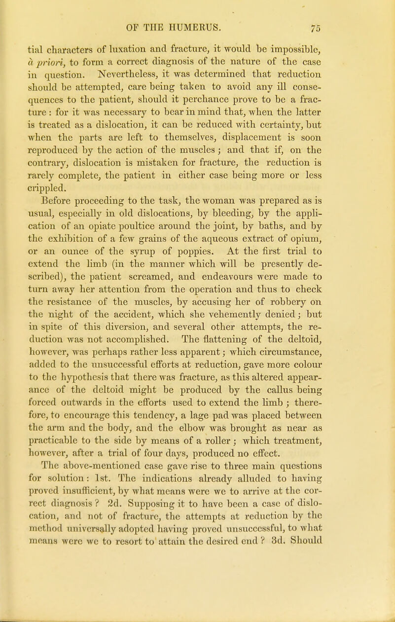 fcial characters of luxation and fracture, it would be impossible, a priori, to form a correct diagnosis of the nature of the case in question. Nevertheless, it was determined that reduction should be attempted, care beiug taken to avoid any ill conse- quences to the patient, should it perchance prove to be a frac- ture : for it was necessary to bear in mind that, when the latter is treated as a dislocation, it can be reduced with certainty, but when the parts are left to themselves, displacement is soon reproduced by the action of the muscles; and that if, on the contrary, dislocation is mistaken for fracture, the reduction is rarely complete, the patient in either case being more or less crippled. Before proceeding to the task, the woman was prepared as is usual, especially in old dislocations, by bleeding, by the appli- cation of an opiate poultice around the joint, by baths, and by the exhibition of a few grains of the aqueous extract of opium, or an ounce of the syrup of poppies. At the first trial to extend the limb (in the manner which will be presently de- scribed), the patient screamed, and endeavours were made to turn away her attention from the operation and thus to check the resistance of the muscles, by accusing her of robbery on the night of the accident, which she vehemently denied; but in spite of this diversion, and several other attempts, the re- duction was not accomplished. The flattening of the deltoid, however, was perhaps rather less apparent; which circumstance, added to the unsuccessful efforts at reduction, gave more colour to the hypothesis that there was fracture, as this altered appear- ance of the deltoid might be produced by the callus being forced outwards in the efforts used to extend the limb ; there- fore, to encourage this tendency, a lage pad was placed between the arm and the body, and the elbow was brought as near as practicable to the side by means of a roller; which treatment, however, after a trial of four days, produced no effect. The above-mentioned case gave rise to three main questions for solution: 1st. The indications already alluded to having proved insufficient, by what means were we to arrive at the cor- rect diagnosis ? 2d. Supposing it to have been a case of dislo- cation, and not of fracture, the attempts at reduction by the method universally adopted having proved unsuccessful, to what moans were wc to resort to attain the desired end ? 3d. Should