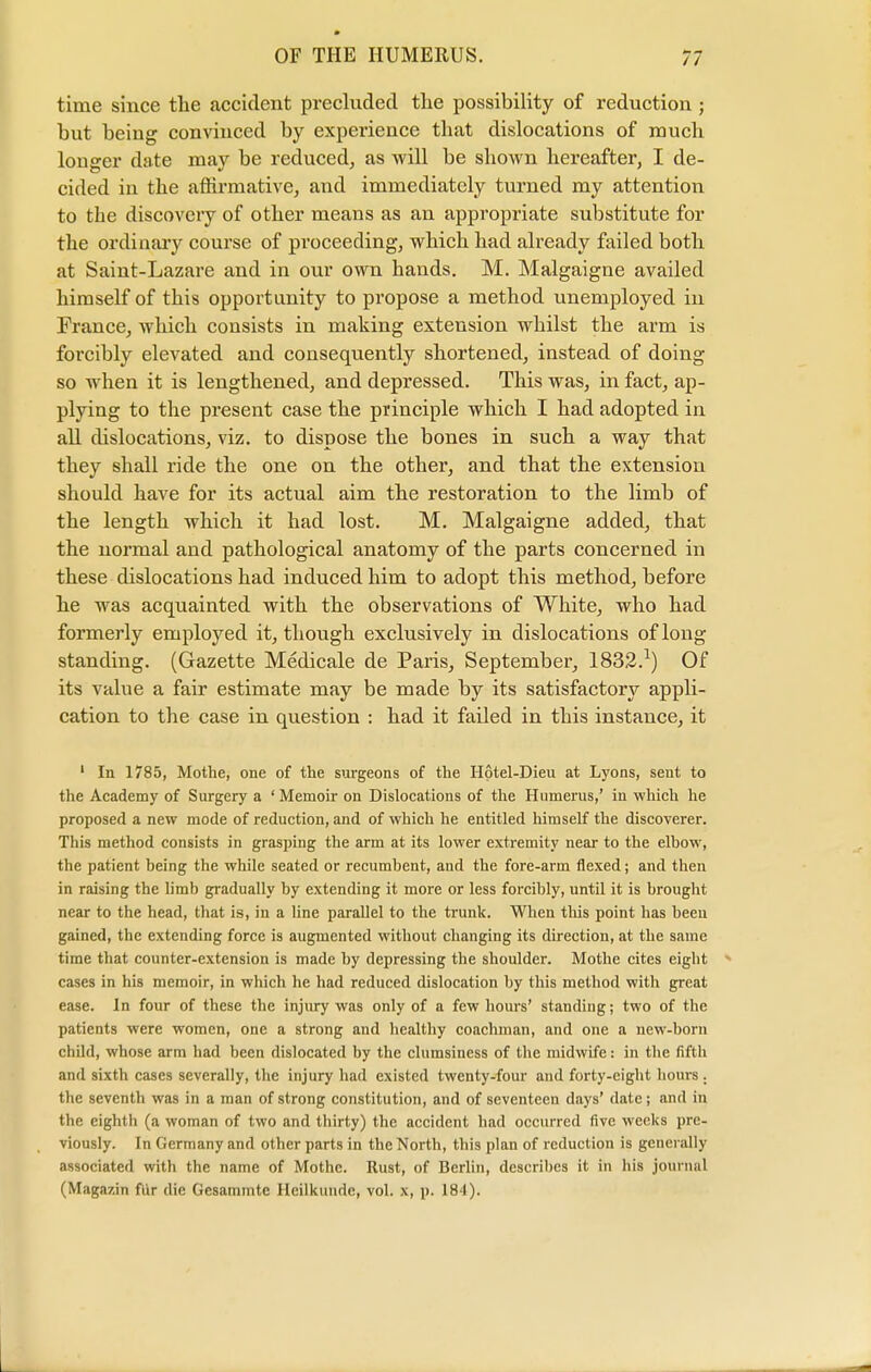 time since the accident precluded the possibility of reduction ; but being convinced by experience that dislocations of much longer date may be reduced, as will be shown hereafter, I de- cided in the affirmative, and immediately turned my attention to the discovery of other means as an appropriate substitute for the ordinary course of proceeding, which had already failed both at Saint-Lazare and in our own hands. M. Malgaigne availed himself of this opportunity to propose a method unemployed in France, which consists in making extension whilst the arm is forcibly elevated and consequently shortened, instead of doing so when it is lengthened, and depressed. This was, in fact, ap- plying to the present case the principle which I had adopted in all dislocations, viz. to dispose the bones in such a way that they shall ride the one on the other, and that the extension should have for its actual aim the restoration to the limb of the length which it had lost. M. Malgaigne added, that the normal and pathological anatomy of the parts concerned in these dislocations had induced him to adopt this method, before he was acquainted with the observations of White, who had formerly employed it, though exclusively in dislocations of long standing. (Gazette Medicale de Paris, September, 1832.2) Of its value a fair estimate may be made by its satisfactory appli- cation to the case in question : had it failed in this instance, it 1 In 1785, Mothe, one of the surgeons of the Hotel-Dieu at Lyons, sent to the Academy of Surgery a 'Memoir on Dislocations of the Humerus,' in which he proposed a new mode of reduction, and of which he entitled himself the discoverer. This method consists in grasping the arm at its lower extremity near to the elbow, the patient being the while seated or recumbent, and the fore-arm flexed; and then in raising the limb gradually by extending it more or less forcibly, until it is brought near to the head, that is, in a line parallel to the trunk. When this point has been gained, the extending force is augmented without changing its direction, at the same time that counter-extension is made by depressing the shoulder. Mothe cites eight cases in his memoir, in which he had reduced dislocation by this method with great ease. In four of these the injury was only of a few hours' standing; two of the patients were women, one a strong and healthy coachman, and one a new-born child, whose arm had been dislocated by the clumsiness of the midwife: in the fifth and sixth cases severally, the injury had existed twenty-four and forty-eight hours . the seventh was in a man of strong constitution, and of seventeen days' date; and in the eighth (a woman of two and thirty) the accident had occurred five weeks pre- viously. In Germany and other parts in the North, this plan of reduction is generally associated with the name of Mothe. Rust, of Berlin, describes it in his journal (Magazin fur die Gcsammte Hcilkunde, vol. x, p. 184).