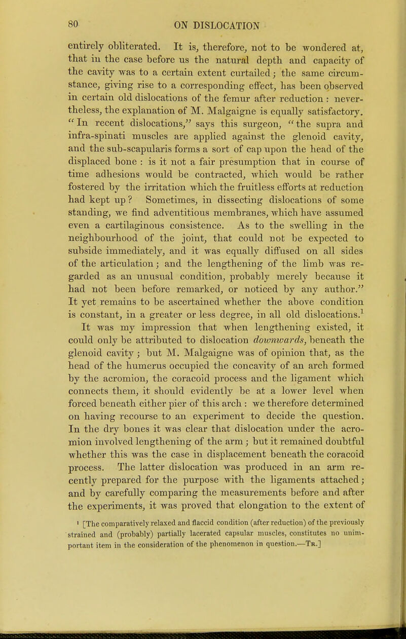 entirely obliterated. It is, therefore, not to be wondered at, that in the case before us the natural depth and capacity of the cavity was to a certain extent curtailed; the same circum- stance, giving rise to a corresponding effect, has been observed in certain old dislocations of the femur after reduction : never- theless, the explanation of M. Malgaigne is equally satisfactory. In recent dislocations, says this surgeon, the supra and infra-spinati muscles are applied against the glenoid cavity, and the sub-scapularis forms a sort of cap upon the head of the displaced bone : is it not a fair presumption that in course of time adhesions would be contracted, which would be rather fostered by the irritation which the fruitless efforts at reduction had kept up ? Sometimes, in dissecting dislocations of some standing, we find adventitious membranes, which have assumed even a cartilaginous consistence. As to the swelling in the neighbourhood of the joint, that could not be expected to subside immediately, and it was equally diffused on all sides of the articulation; and the lengthening of the limb was re- garded as an unusual condition, probably merely because it had not been before remarked, or noticed by any author. It yet remains to be ascertained whether the above condition is constant, in a greater or less degree, in all old dislocations.1 It was my impression that when lengthening existed, it could only be attributed to dislocation downivards, beneath the glenoid cavity; but M. Malgaigne was of opinion that, as the head of the humerus occupied the concavity of an arch formed by the acromion, the coracoid process and the ligament which connects them, it should evidently be at a lower level when forced beneath either pier of this arch : we therefore determined on having recourse to an experiment to decide the question. In the dry bones it was clear that dislocation under the acro- mion involved lengthening of the arm ; but it remained doubtful whether this was the case in displacement beneath the coracoid process. The latter dislocation was produced in an arm re- cently prepared for the purpose with the ligaments attached; and by carefully comparing the measurements before and after the experiments, it was proved that elongation to the extent of 1 [The comparatively relaxed and flaccid condition (after reduction) of the previously strained and (probably) partially lacerated capsular muscles, constitutes no unim- portant item in the consideration of the phenomenon in question.—Tr.]