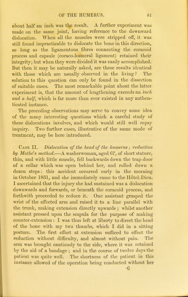 about half an inch was the result. A farther experiment was made on the same joint, having reference to the downward dislocation. When all the muscles were stripped off', it wa3 still found impracticable to dislocate the bone in this direction, so long as the ligamentous fibres connecting the coracoid process and capsule (coraco-humeral ligament) retained their integrity; but when they were divided it was easily accomplished. But then it may be naturally asked, are these results identical with those which are usually observed in the living? The solution to this question can only be found in the dissection of suitable cases. The most remarkable point about the latter experiment is, that the amount of lengthening exceeds an inch and a half, which is far more than ever existed in any authen- ticated instance. The preceding observations may serve to convey some idea of the many interesting questions which a careful study of these dislocations involves, and which would still well repay inquiry. Two further cases, illustrative of the same mode of treatment, may be here introduced. Case II. Dislocation of the head of the humerus; reduction by Mothe's method.—A washerwoman, aged 67, of short stature, thin, and with little muscle, fell backwards down the trap-door of a cellar which was open behind her, and rolled down a dozen steps: this accident occurred early in the morning in October 1831, and she immediately came to the Hotel-Dieu. I ascertained that the injury she had sustained was a dislocation downwards and forwards, or beneath the coracoid process, and forthwith proceeded to reduce it. One assistant grasped the wrist of the affected arm and raised it to a line parallel with the trunk, making extension directly upwards ; whilst another assistant pressed upon the scapula for the purpose of making counter-extension : I was thus left at liberty to direct the head of the bone with my two thumbs, which I did in a sitting posture. The first effort at extension sufficed to effect the reduction without difficulty, and almost without pain. The arm was brought cautiously to the side, where it was retained by the aid of a bandage ; and in the course of twelve days the patient was quite well. The shortness of the patient in this instance allowed of the operation being conducted without her •G
