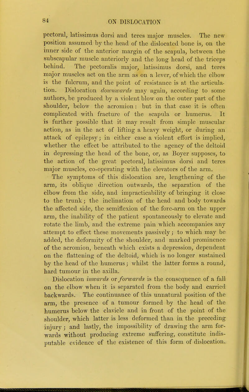 pectoral, latissimus dorsi and teres major muscles. The new position assumed by the head of the dislocated bone is, on the inner side of the anterior margin of the scapula, between the subscapular muscle anteriorly and the long head of the triceps behind. The pectoralis major, latissimus dorsi, and teres major muscles act on the arm as on a lever, of which the elbow is the fulcrum, and the point of resistance is at the articula- tion. Dislocation downwards may again, according to some authors, be produced by a violent blow on the outer part of the shoulder, below the acromion: but in that case it is often complicated with fracture of the scapula or humerus. It is further possible that it may result from simple muscular action, as in the act of lifting a heavy weight, or during an attack of epilepsy; in either case a violent effort is implied, whether the effect be attributed to the agency of the deltoid in depressing the head of the bone, or, as Boyer supposes, to the action of the great pectoral, latissimus dorsi and teres major muscles, co-operating with the elevators of the arm. The symptoms of this dislocation are, lengthening of the arm, its oblique direction outwards, the separation of the elbow from the side, and impracticability of bringing it close to the trunk; the inclination of the head and body towards the affected side, the semiflexion of the fore-arm on the upper arm, the inability of the patient spontaneously to elevate and rotate the bmb, and the extreme pain which accompanies any attempt to effect these movements passively; to which may be added, the deformity of the shoulder, and marked prominence of the acromion, beneath which exists a depression, dependent on the flattening of the deltoid, which is no longer sustained by the head of the humerus; whilst the latter forms a round, hard tumour in the axilla. Dislocation inwards or forwards is the consequence of a fall on the elbow when it is separated from the body and carried backwards. The continuance of this unnatural position of the arm, the presence of a tumour formed by the head of the humerus below the clavicle and in front of the point of the shoulder, which latter is less deformed than in the preceding injury; and lastly, the impossibility of drawing the arm for- wards without producing extreme suffering, constitute indis- putable evidence of the existence of this form of dislocation.