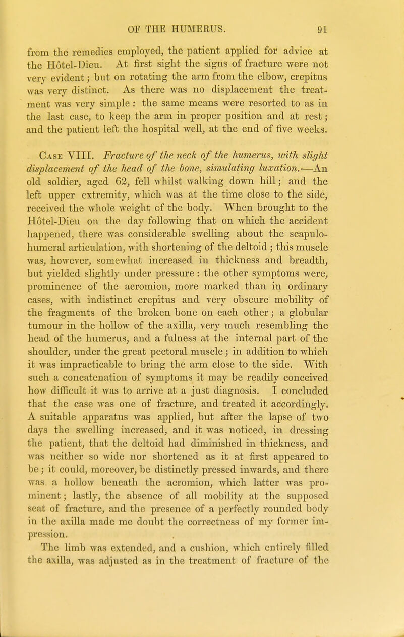 from the remedies employed, the patient applied for advice at the Hotel-Dieu. At first sight the signs of fracture were not very evident; hut on rotating the arm from the elbow, crepitus was very distinct. As there was no displacement the treat- ment was very simple : the same means were resorted to as in the last case, to keep the arm in proper position and at rest; and the patient left the hospital well, at the end of five weeks. Case VIII. Fracture of the neck of the humerus, xoith slight displacement of the head of the bone, simulating luxation.—An old soldier, aged 62, fell whilst walking down hill; and the left upper extremity, which was at the time close to the side, received the whole weight of the body. When brought to the Hotel-Dieu on the day following that on which the accident happened, there was considerable swelling about the scapulo- humeral articulation, with shortening of the deltoid; this muscle was, however, somewhat increased in thickness and breadth, but yielded slightly under pressure: the other symptoms were, prominence of the acromion, more marked than in ordinary cases, with indistinct crepitus and very obscure mobility of the fragments of the broken bone on each other; a globular tumour in the hollow of the axilla, very much resembling the head of the humerus, and a fulness at the internal part of the shoulder, under the great pectoral muscle ; in addition to which it was impracticable to bring the arm close to the side. With such a concatenation of symptoms it may be readily conceived how difficult it was to arrive at a just diagnosis. I concluded that the case was one of fracture, and treated it accordingly. A suitable apparatus was applied, but after the lapse of two days the swelling increased, and it was noticed, in dressing the patient, that the deltoid had diminished in thickness, and was neither so wide nor shortened as it at first appeared to be; it could, moreover, be distinctly pressed inwards, and there was a hollow beneath the acromion, Avhich latter was pro- minent; lastly, the absence of all mobility at the supposed seat of fracture, and the presence of a perfectly rounded body in the axilla made me doubt the correctness of my former im- pression. The limb was extended, and a cushion, which entirely filled the axilla, was adjusted as in the treatment of fracture of the