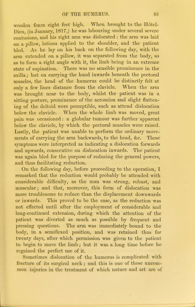 wooden fence eight feet high. When brought to the H6tel- Dieu, (in January, 1817,) he was labouring under several severe contusions, and his right arm was dislocated: the arm was laid on a pillow, lotions applied to the shoulder, and the patient bled. As he lay on his back on the following day, with the arm extended on a pillow, it was separated from the body, so as to form a right angle with it, the limb being in an extreme state of supination. There was no sensible prominence in the axilla j but on carrying the hand inwards beneath the pectoral muscles, the head of the humerus could be distinctly felt at only a few lines distance from the clavicle. When the arm was brought near to the body, whilst the patient was in a sitting posture, prominence of the acromion and slight flatten- ing of the deltoid were perceptible, such as attend dislocation below the clavicle. When the whole limb was moved, great pain was occasioned : a globular tumour was further apparent below the clavicle, by which the pectoral muscles were raised. Lastly, the patient was unable to perform the ordinary move- ments of carrying the arm backwards, to the head, &c. These symptoms were interpreted as indicating a dislocation forwards and upwards, consecutive on dislocation inwards. The patient was again bled for the purpose of reducing the general powers, and thus facilitating reduction. On the following day, before proceeding to the operation, I remarked that the reduction would probably be attended with considerable difficulty, as the man was strong, robust, and muscular; and that, moreover, this form of dislocation was more troublesome to reduce than the displacement downwards or inwards. This proved to be the case, as the reduction was not effected until after the employment of considerable and long-continued extension, during which the attention of the patient was diverted as much as possible by frequent and pressing questions. The arm was immediately bound to the body, in a semiflexed position, and was retained thus for twenty days, after which permission was given to the patient to begin to move the limb; but it was a long time before he regained the perfect use of it. Sometimes dislocation of the humerus is complicated with fracture of its surgical neck; and this is one of those uncom- mon injuries in the treatment of which nature and art are of