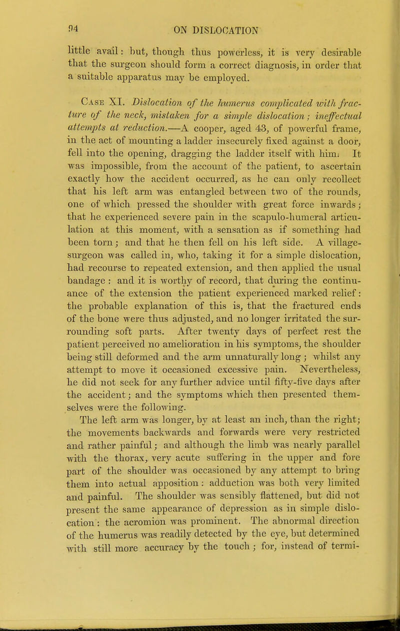 little avail: but, though thus powerless, it is very desirable that the surgeon should form a correct diagnosis, in order that a suitable apparatus may be employed. Case XI. Dislocation of the humerus complicated with frac- ture of the neck, mistaken for a simple dislocation; ineffectual attempts at reduction.—A cooper, aged 43, of powerful frame, in the act of mounting a ladder insecurely fixed against a door, fell into the opening, dragging the ladder itself with him: It was impossible, from the account of the patient, to ascertain exactly how the accident occurred, as he can only recollect that his left arm was entangled between two of the rounds, one of which pressed the shoulder with great force inwards; that he experienced severe pain in the scapulo-humeral articu- lation at this moment, with a sensation as if something had been torn; and that he then fell on his left side. A village- surgeon was called in, who, taking it for a simple dislocation, had recourse to repeated extension, and then applied the usual bandage : and it is worthy of record, that during the continu- ance of the extension the patient experienced marked relief: the probable explanation of this is, that the fractured ends of the bone were thus adjusted, and no longer irritated the sur- rounding soft parts. After twenty days of perfect rest the patient perceived no amelioration in his symptoms, the shoulder being still deformed and the arm unnaturally long ; whilst any attempt to move it occasioned excessive pain. Nevertheless, he did not seek for any further advice until fifty-five days after the accident; and the symptoms which then presented them- selves were the following. The left arm was longer, by at least an inch, than the right; the movements backwards and forwards were very restricted and rather painful; and although the lirnb was nearly parallel with the thorax, very acute suffering in the upper and fore part of the shoulder was occasioned by any attempt to bring them into actual apposition: adduction was both very limited and painful. The shoulder was sensibly flattened, but did not present the same appearance of depression as in simple dislo- cation : the acromion was prominent. The abnormal direction of the humerus was readily detected by the eye, but determined with still more accuracy by the touch ; for, instead of termi-