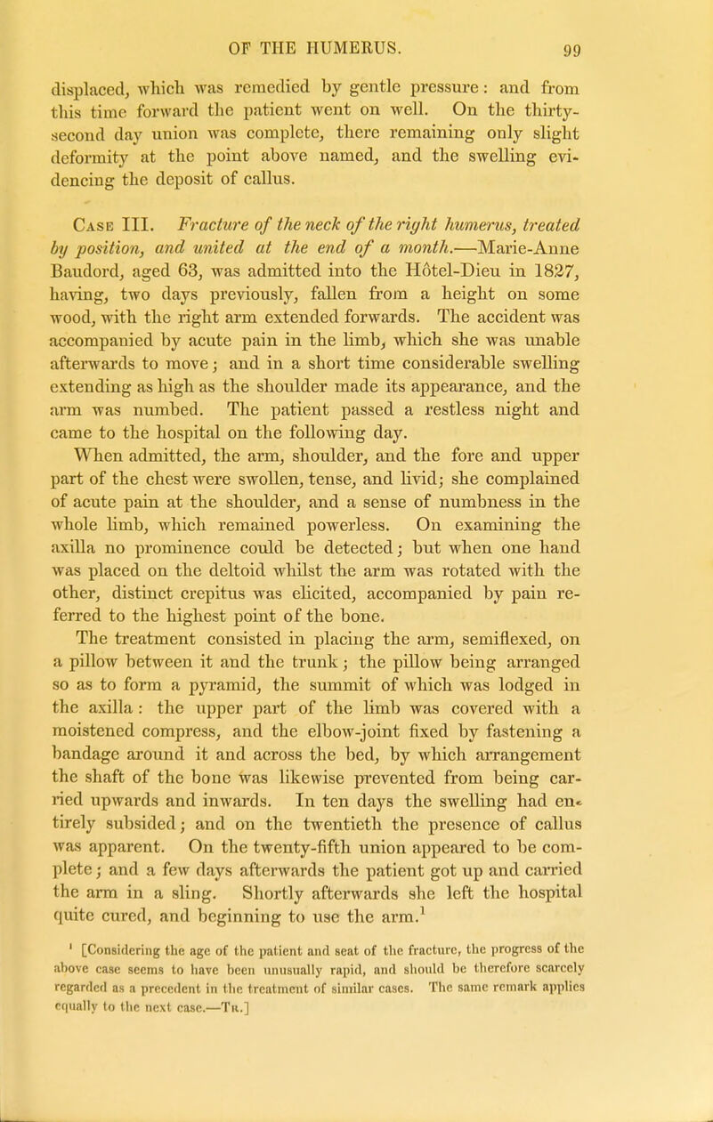 displaced, which was remedied by gentle pressure: and from this time forward the patient went on well. On the thirty- second day union was complete, there remaining only slight deformity at the point above named, and the swelling evi- dencing the deposit of callus. Case III. Fracture of the neck of the right humerus, treated by position, and united at the end of a month.—Marie-Anne Baudord, aged 63, was admitted into the Hotel-Dieu in 1827, having, two days previously, fallen from a height on some wood, with the right arm extended forwards. The accident was accompanied by acute pain in the limb, which she was unable afterwards to move; and in a short time considerable swelling extending as high as the shoulder made its appearance, and the arm was numbed. The patient passed a restless night and came to the hospital on the following day. When admitted, the arm, shoulder, and the fore and upper part of the chest were swollen, tense, and livid; she complained of acute pain at the shoulder, and a sense of numbness in the whole limb, which remained powerless. On examining the axilla no prominence could be detected; but when one hand was placed on the deltoid whilst the arm was rotated with the other, distinct crepitus was elicited, accompanied by pain re- ferred to the highest point of the bone. The treatment consisted in placing the arm, semiflexed, on a pillow between it and the trunk; the pillow being arranged so as to form a pyramid, the summit of which was lodged in the axilla : the upper part of the limb was covered with a moistened compress, and the elbow-joint fixed by fastening a bandage around it and across the bed, by which arrangement the shaft of the bone was likewise prevented from being car- ried upwards and inwards. In ten days the swelling had en« tirely subsided; and on the twentieth the presence of callus was apparent. On the twenty-fifth union appeared to be com- plete ; and a few days afterwards the patient got up and carried the arm in a sling. Shortly afterwards she left the hospital quite cured, and beginning to use the arm.1 1 [Considering the age of the patient and seat of the fracture, the progress of the above case seems to have been unusually rapid, and should be therefore scarcely regarded as a precedent in the treatment of similar cases. The same remark applies equally to the next case.—Tu.]