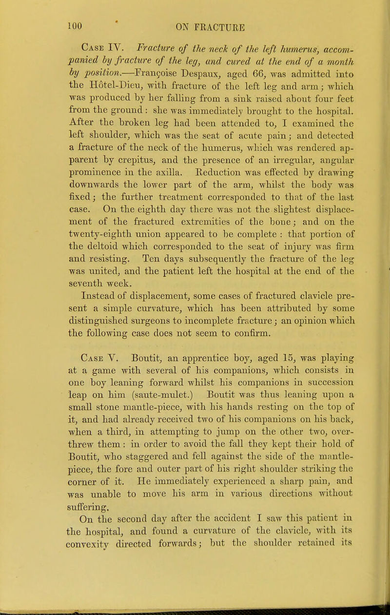 Case IV. Fracture of the neck of the left humerus, accom- panied by fracture of the leg, and cured at the end of a month by position.—Francoise Despaux, aged 66, was admitted into the Hotel-Dieu, with fracture of the left leg and arm; which was produced hy her falling from a sink raised about four feet from the ground : she was immediately brought to the hospital. After the broken leg had been attended to, I examined the left shoulder, which was the seat of acute pain; and detected a fracture of the neck of the humerus, which was rendered ap- parent by crepitus, and the presence of an irregular, angular prominence in the axilla. Reduction was effected by drawing downwards the lower part of the arm, whilst the body was fixed; the further treatment corresponded to that of the last case. On the eighth day there was not the slightest displace- ment of the fractured extremities of the bone; and on the twenty-eighth union appeared to be complete : that portion of the deltoid which corresponded to the seat of injury was firm and resisting. Ten days subsequently the fracture of the leg was united, and the patient left the hospital at the end of the seventh week. Instead of displacement, some cases of fractured clavicle pre- sent a simple curvature, which has been attributed by some distinguished surgeons to incomplete fracture; an opinion which the following case does not seem to confirm. Case V. Boutit, an apprentice boy, aged 15, was playing at a game with several of his companions, Avhich consists in one boy leaning forward whilst his companions in succession leap on him (saute-mulet.) Boutit was thus leaning upon a small stone mantle-piece, with his hands resting on the top of it, and had already received two of his companions on his back, when a third, in attempting to jump on the other two, over- threw them: in order to avoid the fall they kept their hold of Boutit, who staggered and fell against the side of the mantle- piece, the fore and outer part of his right shoulder striking the corner of it. He immediately experienced a sharp pain, and was unable to move his arm in various directions without suffering. On the second day after the accident I saw this patient in the hospital, and found a curvature of the clavicle, with its convexity directed forwards; but the shoulder retained its