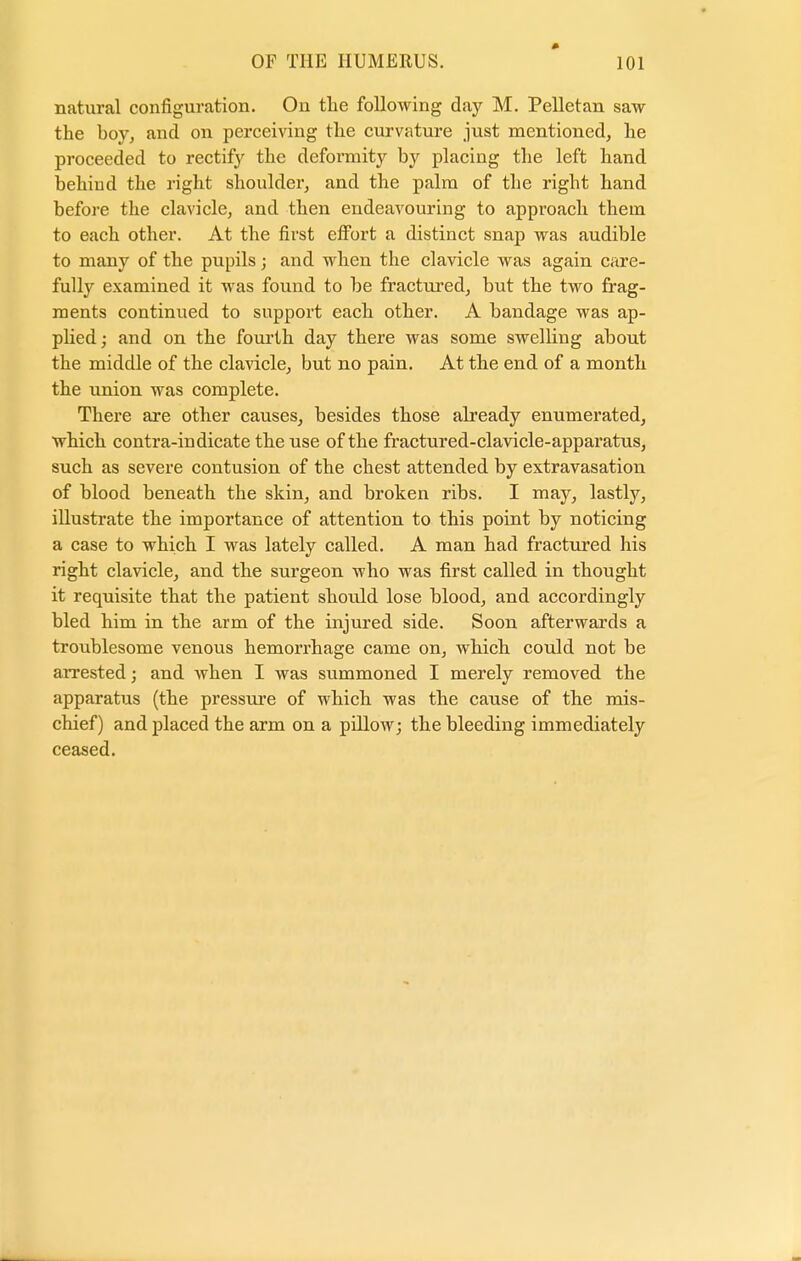 natural configuration. On the following day M. Pelletan saw the boy, and on perceiving the curvature just mentioned, he proceeded to rectify the deformity by placing the left hand behind the right shoulder, and the palm of the right hand before the clavicle, and then endeavouring to approach them to each other. At the first effort a distinct snap was audible to many of the pupils; and when the clavicle was again care- fully examined it was found to be fractured, but the two frag- ments continued to suppoi't each other. A bandage was ap- plied ; and on the fourth day there was some swelling about the middle of the clavicle, but no pain. At the end of a month the union was complete. There are other causes, besides those already enumerated, which contra-indicate the use of the fractured-clavicle-apparatus, such as severe contusion of the chest attended by extravasation of blood beneath the skin, and broken ribs. I may, lastly, illustrate the importance of attention to this point by noticing a case to which I was lately called. A man had fractured his right clavicle, and the surgeon who was first called in thought it requisite that the patient should lose blood, and accordingly bled him in the arm of the injured side. Soon afterwards a troublesome venous hemorrhage came on, which could not be arrested; and when I was summoned I merely removed the apparatus (the pressure of which was the cause of the mis- chief) and placed the arm on a pillow; the bleeding immediately ceased.