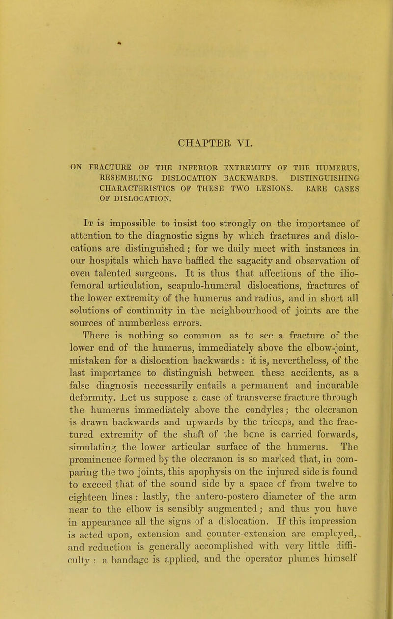 ON FRACTURE OF THE INFERIOR EXTREMITY OF THE HUMERUS, RESEMBLING DISLOCATION BACKWARDS. DISTINGUISHING CHARACTERISTICS OF THESE TWO LESIONS. RARE CASES OF DISLOCATION. It is impossible to insist too strongly on the importance of attention to the diagnostic signs by which fractures and dislo- cations are distinguished; for we daily meet with instances in our hospitals which have baffled the sagacity and observation of even talented surgeons. It is thus that affections of the ilio- femoral articulation, scapulo-humeral dislocations, fractures of the lower extremity of the humerus and radius, and in short all solutions of continuity in the neighbourhood of joints are the sources of numberless errors. There is nothing so common as to see a fracture of the lower end of the humerus, immediately above the elbow-joint, mistaken for a dislocation backwards : it is, nevertheless, of the last importance to distinguish between these accidents, as a false diagnosis necessarily entails a permanent and incurable deformity. Let us suppose a case of transverse fracture through the humerus immediately above the condyles; the olecranon is drawn backwards and upwards by the triceps, and the frac- tured extremity of the shaft of the bone is carried forwards, simulating the lower articular surface of the humerus. The prominence formed by the olecranon is so marked that, in com- paring the two joints, this apophysis on the injured side is found to exceed that of the sound side by a space of from twelve to eighteen lines : lastly, the antero-postero diameter of the arm near to the elbow is sensibly augmented j and thus you have in appearance all the signs of a dislocation. If this impression is acted upon, extension and counter-extension are employed, and reduction is generally accomplished with very little diffi- culty : a bandage is applied, and the operator plumes himself