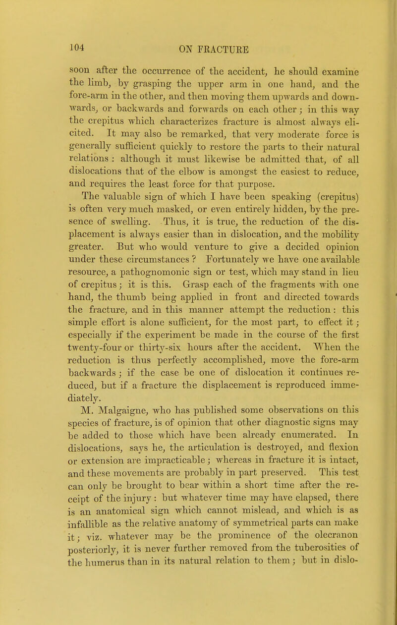 soon after the occurrence of the accident, he should examine the limb, by grasping the upper arm in one hand, and the fore-arm in the other, and then moving them upwards and down- wards, or backwards and forwards on each other; in this way the crepitus which characterizes fracture is almost always eli- cited. It may also be remarked, that very moderate force is generally sufficient quickly to restore the parts to their natural relations : although it must likewise be admitted that, of all dislocations that of the elbow is amongst the easiest to reduce, and requires the least force for that purpose. The valuable sign of which I have been speaking (crepitus) is often very much masked, or even entirely hidden, by the pre- sence of swelling. Thus, it is true, the reduction of the dis- placement is always easier than in dislocation, and the mobility greater. But who would venture to give a decided opinion under these circumstances ? Fortunately we have one available resource, a pathognomonic sign or test, which may stand in lieu of crepitus; it is this. Grasp each of the fragments with one hand, the thumb being applied in front and directed towards the fracture, and in this manner attempt the reduction: this simple effort is alone sufficient, for the most part, to effect it; especially if the experiment be made in the course of the first twenty-four or thirty-six hours after the accident. When the reduction is thus perfectly accomplished, move the fore-arm backwards ; if the case be one of dislocation it continues re- duced, but if a fracture the displacement is reproduced imme- diately. M. Malgaigne, who has published some observations on this species of fracture, is of opinion that other diagnostic signs may be added to those which have been already enumerated. In dislocations, says he, the articulation is destroyed, and flexion or extension are impracticable; whereas in fracture it is intact, and these movements are probably in part preserved. This test can only be brought to bear within a short time after the re- ceipt of the injury : but whatever time may have elapsed, there is an anatomical sign which cannot mislead, and which is as infallible as the relative anatomy of symmetrical parts can make it; viz. whatever may be the prominence of the olecranon posteriorly, it is never further removed from the tuberosities of the humerus than in its natural relation to them ; but in dislo-