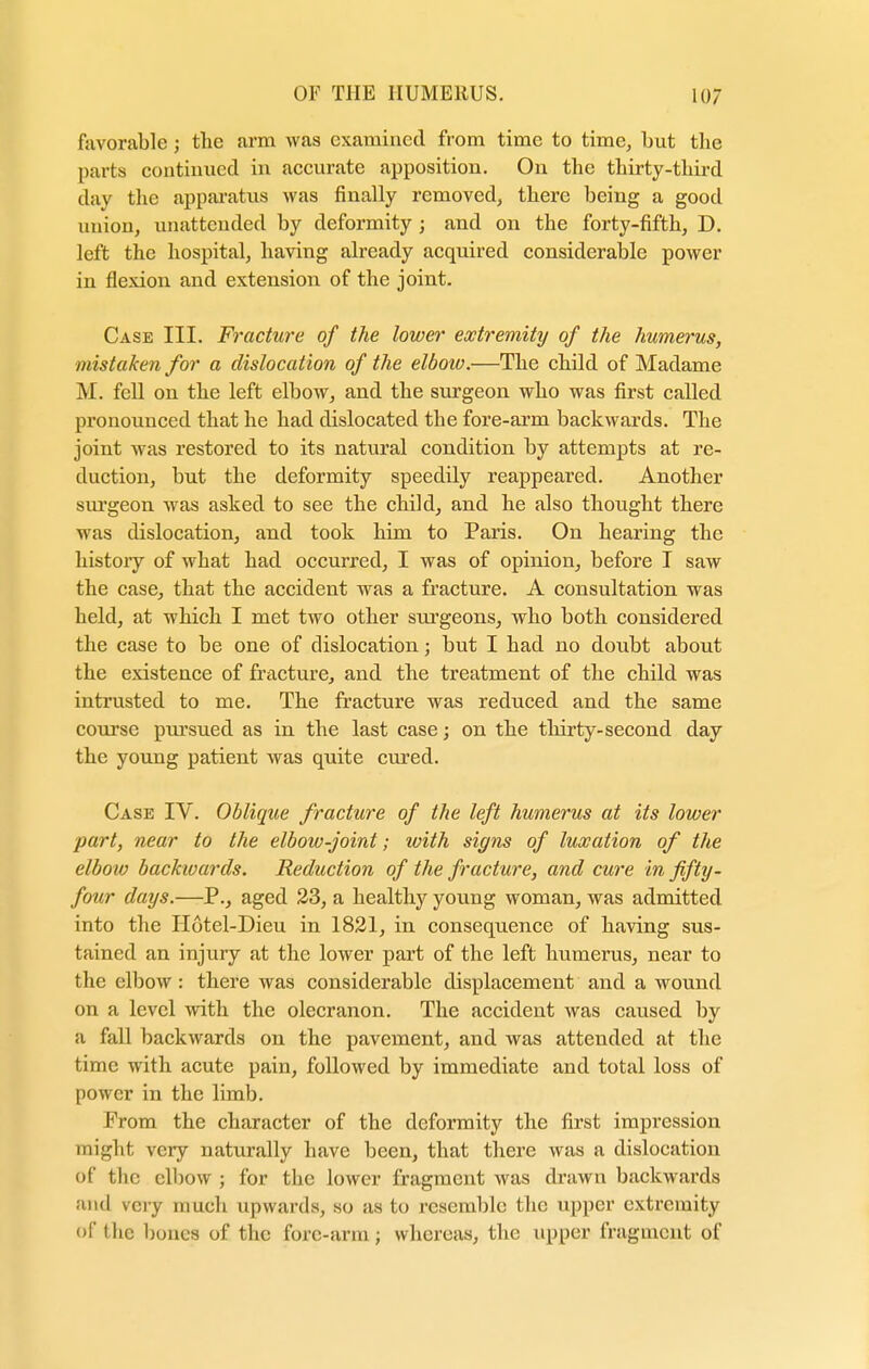 favorable j the arm was examined from time to time, but the parts continued in accurate apposition. On the thirty-third day the apparatus was finally removed, there being a good union, unattended by deformity; and on the forty-fifth, D. left the hospital, having already acquired considerable power in flexion and extension of the joint. Case III. Fracture of the lower extremity of the humerus, mistaken for a dislocation of the elbow.—The child of Madame M. fell on the left elbow, and the surgeon who was first called pronounced that he had dislocated the fore-arm backwards. The joint was restored to its natural condition by attempts at re- duction, but the deformity speedily reappeared. Another surgeon was asked to see the child, and he also thought there Mas dislocation, and took him to Paris. On hearing the history of what had occurred, I was of opinion, before I saw the case, that the accident was a fracture. A consultation was held, at which I met two other surgeons, who both considered the case to be one of dislocation; but I had no doubt about the existence of fracture, and the treatment of the child was intrusted to me. The fracture was reduced and the same course pursued as in the last case; on the thirty-second day the young patient was quite cured. Case IV. Oblique fracture of the left humerus at its lower part, near to the elbow-joint; with signs of luxation of the elboiv backwards. Reduction of the fracture, and cure in fifty - four days.—P., aged 23, a healthy young woman, was admitted into the II6tel-Dieu in 1821, in consequence of having sus- tained an injury at the lower part of the left humerus, near to the elbow: there was considerable displacement and a wound on a level with the olecranon. The accident was caused by a fall backwards on the pavement, and was attended at the time with acute pain, followed by immediate and total loss of power in the limb. From the character of the deformity the first impression might very naturally have been, that there was a dislocation of the elbow ; for the lower fragment was drawn backwards and very much upwards, so as to resemble the upper extremity of the bones of the fore-arm; whereas, the Upper fragment of