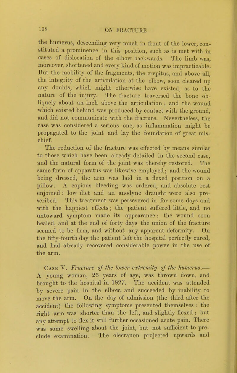 the humerus, descending very much in front of the lower, con- stituted a prominence in this position, such as is met with in cases of dislocation of the elbow backwards. The limb was, moreover, shortened and every kind of motion was impracticable. But the mobility of the fragments, the crepitus, and above all, the integrity of the articulation at the elbow, soon cleared up any doubts, which might otherwise have existed, as to the nature of the injury. The fracture traversed the bone ob- liquely about an inch above the articulation; and the wound which existed behind was produced by contact with the ground, and did not communicate with the fracture. Nevertheless, the case was considered a serious one, as inflammation might be propagated to the joint and lay the foundation of great mis- chief. The reduction of the fracture was effected by means similar to those which have been already detailed in the second case, and the natural form of the joint was thereby restored. The same form of apparatus was likewise employed; and the wound being dressed, the arm was laid in a flexed position on a pillow. A copious bleeding was ordered, and absolute rest enjoined : low diet and an anodyne draught were also pre- scribed. This treatment was persevered in for some days and with the happiest effects; the patient suffered little, and no untoward symptom made its appearance : the wound soon healed, and at the end of forty days the union of the fracture seemed to be firm, and without any apparent deformity. On the fifty-fourth day the patient left the hospital perfectly cured, and had already recovered considerable power in the use of the arm. Case V. Fracture of the lower extremity of the humerus.— A young woman, 26 years of age, was thrown down, and brought to the hospital in 1827. The accident was attended by severe pain in the elbow, and succeeded by inability to move the arm. On the day of admission (the third after the accident) the following symptoms presented themselves : the right arm was shorter than the left, and slightly flexed; but any attempt to flex it still further occasioned acute pain. There was some swelling about the joint, but not sufficient to pre- clude examination. The olecranon projected upwards and