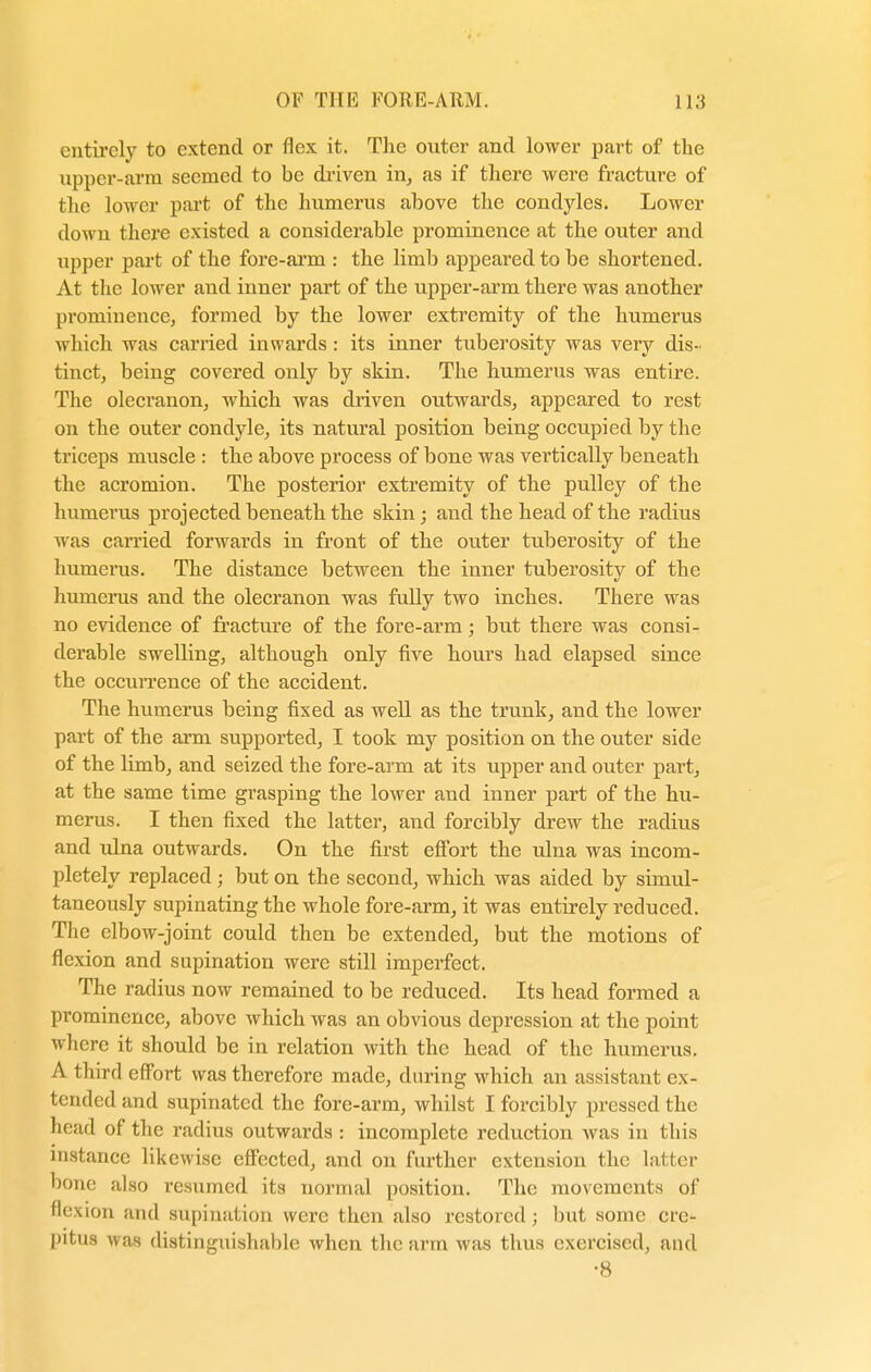 entirely to extend or flex it. The oviter and lower part of the upper-arm seemed to be driven in, as if there were fracture of the lower part of the humerus above the condyles. Lower down there existed a considerable prominence at the outer and upper part of the fore-arm : the limb appeared to be shortened. At the lower and inner part of the upper-arm there was another prominence, formed by the lower extremity of the humerus which was carried inwards : its inner tuberosity was very dis- tinct, being covered only by skin. The humerus was entire. The olecranon, which was driven outwards, appeared to rest on the outer condyle, its natural position being occupied by the triceps muscle : the above process of bone was vertically beneath the acromion. The posterior extremity of the pulley of the humerus projected beneath the skin; and the head of the radius was carried forwards in front of the outer tuberosity of the humerus. The distance between the inner tuberosity of the humerus and the olecranon was fully two inches. There was no evidence of fracture of the fore-arm; but there was consi- derable swelling, although only five hours had elapsed since the occurrence of the accident. The humerus being fixed as well as the trunk, and the lower part of the arm supported, I took my position on the outer side of the limb, and seized the fore-arm at its upper and outer part, at the same time grasping the lower and inner part of the hu- merus. I then fixed the latter, and forcibly drew the radius and ulna outwards. On the first effort the ulna was incom- pletely replaced j but on the second, which was aided by simul- taneously supinating the whole fore-arm, it was entirely reduced. The elbow-joint could then be extended, but the motions of flexion and supination were still imperfect. The radius now remained to be reduced. Its head formed a prominence, above which was an obvious depression at the point where it should be in relation with the head of the humerus. A third effort was therefore made, during which an assistant ex- tended and supinated the fore-arm, whilst I forcibly pressed the head of the radius outwards : incomplete reduction was in this instance likewise effected, and on further extension the latter bone also resumed its normal position. The movements of flexion and supination were then also restored; but some cre- pitus was distinguishable when the arm was thus exercised, and •8