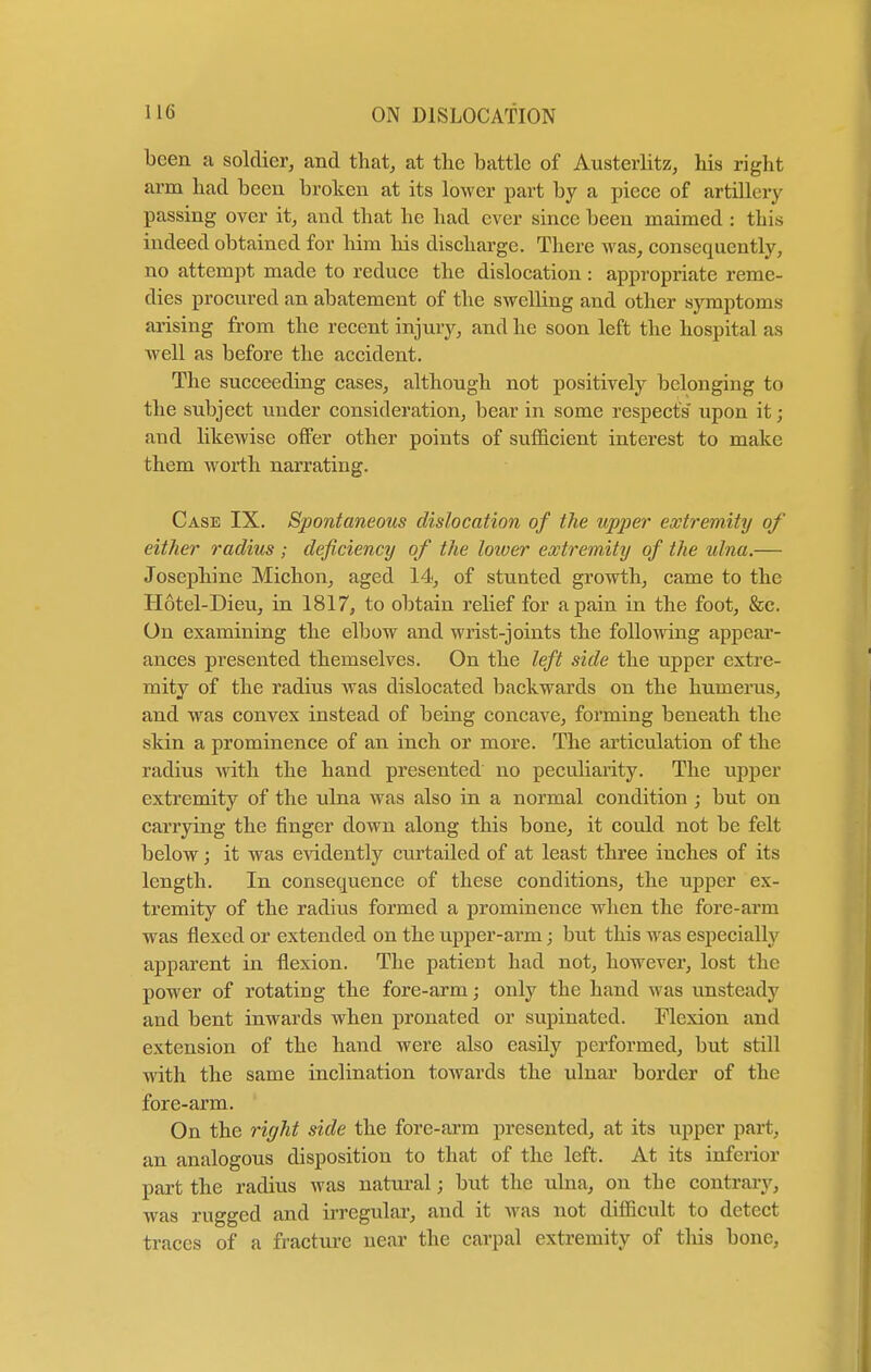 been a soldier, and that, at the battle of Austerlitz, his right arm had been broken at its lower part by a piece of artillery passing over it, and that he had ever since been maimed : this indeed obtained for him his discharge. There was, consequently, no attempt made to reduce the dislocation : appropriate reme- dies procured an abatement of the swelling and other symptoms arising from the recent injury, and he soon left the hospital as Avell as before the accident. The succeeding cases, although not positively belonging to the subject under consideration, bear in some respects upon it; and likewise offer other points of sufficient interest to make them worth narrating. Case IX. Spontaneous dislocation of the upper extremity of either radius ; deficiency of the lower extremity of the ulna.— Josephine Michon, aged 14, of stunted growth, came to the Hotel-Dieu, in 1817, to obtain relief for a pain in the foot, &c. On examining the elbow and wrist-joints the following appear- ances presented themselves. On the left side the upper extre- mity of the radius was dislocated backwards on the humerus, and was convex instead of being concave, forming beneath the skin a prominence of an inch or more. The articulation of the radius with the hand presented no peculiarity. The upper extremity of the ulna was also in a normal condition ; but on carrying the finger down along this bone, it could not be felt below; it was evidently curtailed of at least three inches of its length. In consequence of these conditions, the upper ex- tremity of the radius formed a prominence when the fore-arm was flexed or extended on the upper-arm; but this M as especially apparent in flexion. The patieDt had not, however, lost the power of rotating the fore-arm; only the hand was unsteady and bent inwards when pronatcd or supinated. Flexion and extension of the hand were also easily performed, but still with the same inclination towards the ulnar border of the fore-arm. On the right side the fore-arm presented, at its upper part, an analogous disposition to that of the left. At its inferior part the radius was natural; but the ulna, on the contrary, was rugged and irregular, and it was not difficult to detect traces of a fracture near the carpal extremity of this bone,