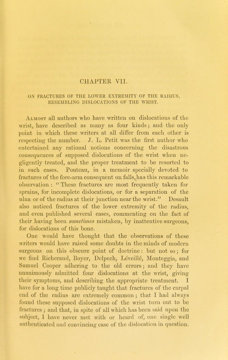 CHAPTER VII. ON FRACTURES OF THE LOWER EXTREMITY OF THE RADIUS, RESEMBLING DISLOCATIONS OF THE WRIST. Almost all authors who have written on dislocations of the wrist, have described as many as four kinds; and the only point in which these writers at all differ from each other is respecting the number. J. L. Petit was the first author who entertained any rational notions concerning the disastrous consequences of supposed dislocations of the wrist when ne- gligently treated, and the proper treatment to be resorted to in such cases. Pouteau, in a memoir specially devoted to fractures of the fore-arm consequent on falls,has this remarkable observation :  These fractures are most frequently taken for sprains, for incomplete dislocations, or for a separation of the ulna or of the radius at their junction near the wrist. Desault also noticed fractures of the lower extremity of the radius, and even published several cases, commenting on the fact of their having been sometimes mistaken, by inattentive surgeons, for dislocations of this bone. One would have thought that the observations of these writers would have raised some doubts in the minds of modern surgeons on this obscure point of doctrine: but not so; for we find Richerand, Boyer, Delpech, Leveille, Monteggia, and Samuel Cooper adhering to the old errors; and they have unanimously admitted four dislocations at the wrist, giving their symptoms, and describing the appropriate treatment. I have for a long time publicly taught that fractures of the carpal end of the radius are extremely common; that I had always found these supposed dislocations of the wrist turn out to be fractures j and that, in spite of all which has been said upon the subject, I have never met with or heard of, one single well authenticated and convincing case of the dislocation in question.