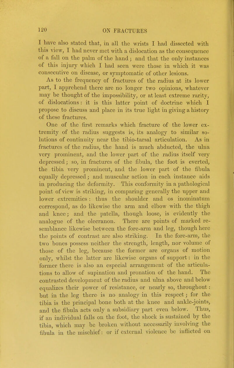 I have also stated that, in all the wrists I had dissected with this view, I had never met with a dislocation as the consequence of a fall on the palm of the hand; and that the only instances of this injury which I had seen were those in which it was consecutive on disease, or symptomatic of other lesions. As to the frequency of fractures of the radius at its lower part, I apprehend there are no longer two opinions, whatever may be thought of the impossibility, or at least extreme rarity, of dislocations : it is this latter point of doctrine which I propose to discuss and place in its true light in giving a history of these fractures. One of the first remarks which fracture of the lower ex- tremity of the radius suggests is, its analogy to similar so- lutions of continuity near the tibio-tarsal articulation. As in fractures of the radius, the hand is much abducted, the ulna very prominent, and the lower part of the radius itself very depressed; so, in fractures of the fibula, the foot is everted, the tibia very prominent, and the lower part of the fibula equally depressed; and muscular action in each instance aids in producing the deformity. This conformity in a pathological point of view is striking, in comparing generally the upper and lower extremities : thus the shoulder and os inominatum correspond, as do likewise the arm and elbow with the thigh and knee; and the patella, though loose, is evidently the analogue of the olecranon. There are points of marked re- semblance likewise between the fore-arm and leg, though here the points of contrast are also striking. In the fore-arm, the two bones possess neither the strength, length, nor volume of those of the leg, because the former are organs of motion only, whilst the latter are likewise organs of support: in the former there is also an especial arrangement of the articula- tions to allow of supination and pronation of the hand. The contrasted development of the radius and ulna above and below equalizes their power of resistance, or nearly so, throughout: but in the leg there' is no analogy in this respect; for the tibia is the principal bone both at the knee and ankle-joints, and the fibula acts only a subsidiary part even below. Thus, if an individual falls on the foot, the shock is sustained by the tibia, which may be broken without necessarily involving the fibula in the mischief: or if external violence be inflicted on