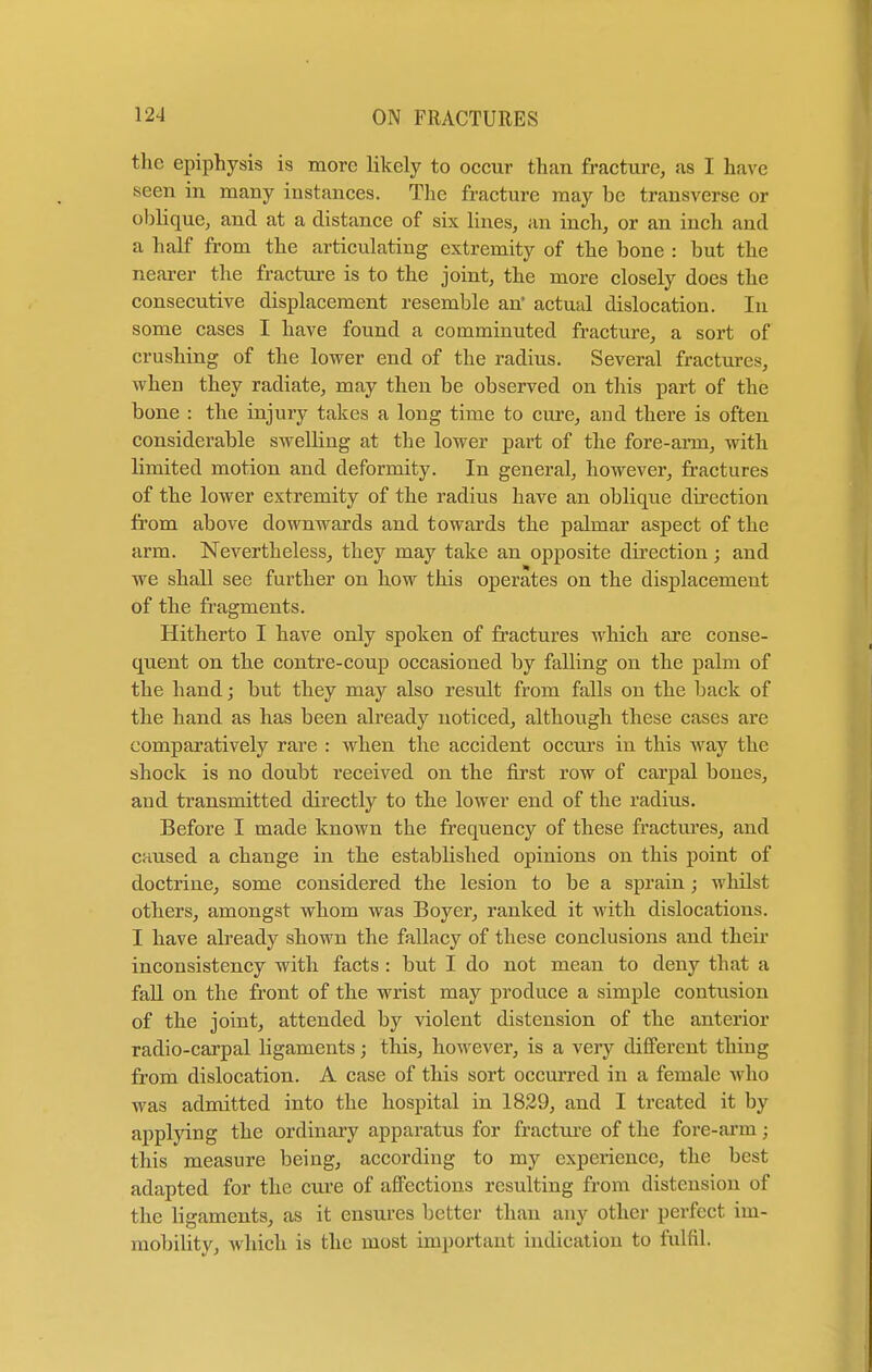 the epiphysis is more likely to occur than fracture, as I have seen in many instances. The fracture may be transverse or oblique, and at a distance of six lines, an inch, or an inch and a half from the articulating extremity of the bone : but the nearer the fracture is to the joint, the more closely does the consecutive displacement resemble an' actual dislocation. In some cases I have found a comminuted fracture, a sort of crushing of the lower end of the radius. Several fractures, when they radiate, may then be observed on this part of the bone : the injury takes a long time to cure, and there is often considerable swelling at the lower part of the fore-aim, with hmited motion and deformity. In general, however, fractures of the lower extremity of the radius have an oblique direction from above downwards and towards the palmar aspect of the arm. Nevertheless, they may take an opposite direction; and we shall see further on how this operates on the displacement of the fragments. Hitherto I have only spoken of fractures which are conse- quent on the contre-coup occasioned by falling on the palm of the hand; but they may also result from falls on the back of the hand as has been already noticed, although these cases are comparatively rare : when the accident occurs in this way the shock is no doubt received on the first row of carpal bones, and transmitted directly to the lower end of the radius. Before I made known the frequency of these fractures, and caused a change in the established opinions on this point of doctrine, some considered the lesion to be a sprain; whilst others, amongst whom was Boyer, ranked it with dislocations. I have already shown the fallacy of these conclusions and their inconsistency with facts: but I do not mean to deny that a fall on the front of the wrist may produce a simple contusion of the joint, attended by violent distension of the anterior radio-carpal ligaments; this, however, is a very different thing from dislocation. A case of this sort occurred in a female who was admitted into the hospital in 1829, and I treated it by applying the ordinary apparatus for fracture of the fore-arm; this measure being, according to my experience, the best adapted for the cure of affections resulting from distension of the ligaments, as it ensures better than any other perfect im- mobility, which is the most important indication to fulfil.