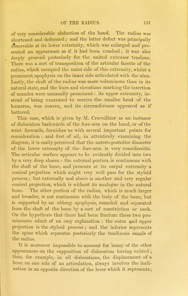 of very considerable abduction of the hand. The radius was shortened and deformed; and tbc latter defect was principally observable at its lower extremity, wbich was enlarged and pre- sented an appearance as if it had been crushed; it was also deeply grooved posteriorly for the united extensor tendons. There was a sort of transposition of the articular facette of the radius, which occupied the outer side of this extremity, whilst a prominent apophysis on the inner side articulated with the ulna. Lastly, the shaft of the radius was more voluminous than in its natural state, and the lines and elevations marking the insertion of muscles were unusually prominent: its upper extremity, in- stead of being excavated to receive the smaller head of the humerus, was convex, and its circumference appeared as if battered. This case, which is given by M. Cruveilhier as an instance of dislocation backwards of the fore-arm on the hand, or of the wrist forwards, furnishes us with several important points for consideration : and first of all, in attentively examining the diagram, it is easily perceived that the antero-posterior diameter of the lower extremity of the fore-arm is very considerable. The articular surface appears to be evidently divided into two by a very deep chasm : the external portion is continuous with the shaft of the bone, and presents at its carpal extremity a conical projection which might very well pass for the styloid process; but externally and above is another and very regular conical projection, which is without its analogue in the natural bone. The other portion of the radius, which is much larger and broader, is not continuous with the body of the bone, but is supported by an oblong apophysis, rounded and separated from the shaft of the bone by a sort of constriction or neck. On the hypothesis that there had been fracture these two pro- minences admit of an easy explanation : the outer and upper projection is the styloid process ; and the inferior represents the spine which separates posteriorly the tendinous canals of the radius. It is moreover impossible to account for many of the other appearances on the supposition of dislocation having existed; thus, for example, in all dislocations, the displacement of a bone on one side of an articulation, always involves the incli- nation in an opposite direction of the lever which it represents;