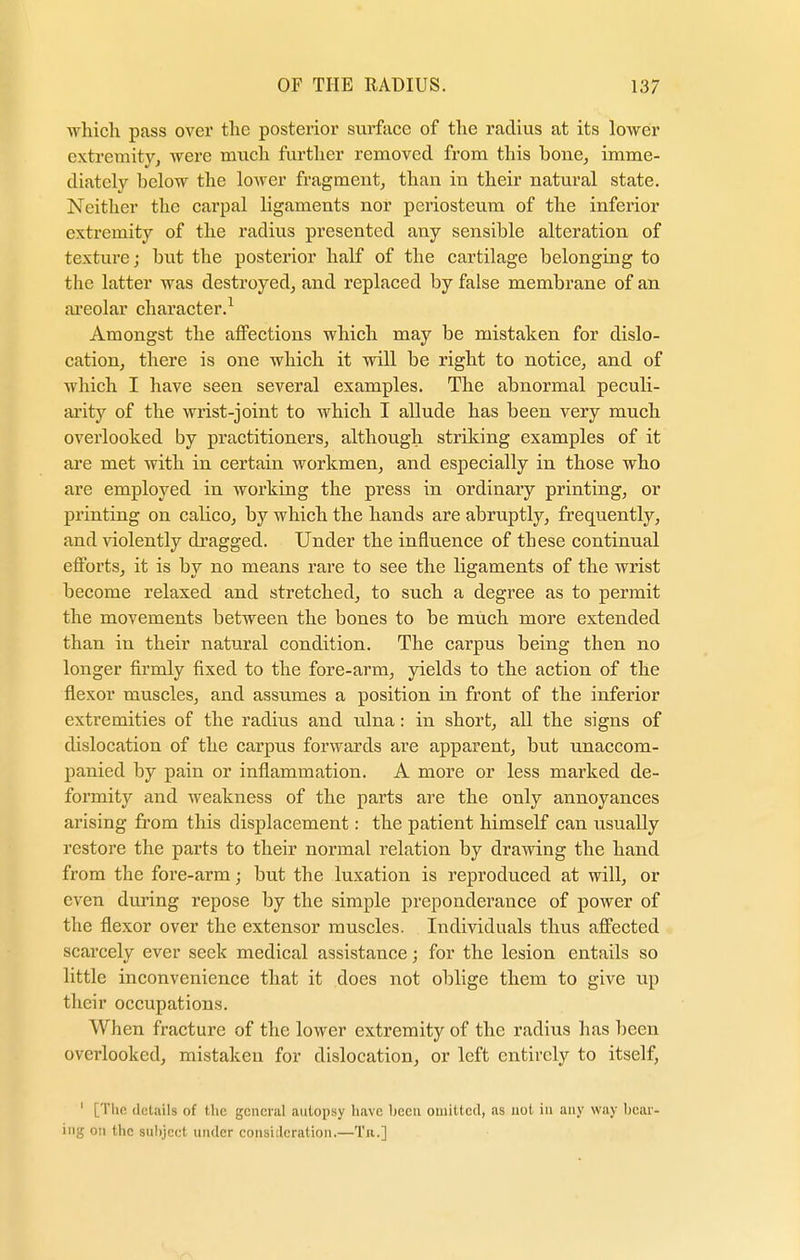 which pass over the posterior surface of the radius at its lower extremity, were much further removed from this bone, imme- diately below the lower fragment, than in their natural state. Neither the carpal ligaments nor periosteum of the inferior extremity of the radius presented any sensible alteration of texture; but the posterior half of the cartilage belonging to the latter was destroyed, and replaced by false membrane of an areolar character.1 Amongst the affections which may be mistaken for dislo- cation, there is one which it will be right to notice, and of which I have seen several examples. The abnormal peculi- arity of the wrist-joint to which I allude has been very much overlooked by practitioners, although striking examples of it are met with in certain workmen, and especially in those who are employed in working the press in ordinary printing, or printing on calico, by which the hands are abruptly, frequently, and violently dragged. Under the influence of these continual efforts, it is by no means rare to see the ligaments of the wrist become relaxed and stretched, to such a degree as to permit the movements between the bones to be much more extended than in their natural condition. The carpus being then no longer firmly fixed to the fore-arm, yields to the action of the flexor muscles, and assumes a position in front of the inferior extremities of the radius and ulna: in short, all the signs of dislocation of the carpus forwards are apparent, but unaccom- panied by pain or inflammation. A more or less marked de- formity and weakness of the parts are the only annoyances arising from this displacement: the patient himself can usually restore the parts to their normal relation by drawing the hand from the fore-arm; but the luxation is reproduced at will, or even during repose by the simple preponderance of power of the flexor over the extensor muscles. Individuals thus affected scarcely ever seek medical assistance; for the lesion entails so little inconvenience that it does not oblige them to give up their occupations. When fracture of the lower extremity of the radius has been overlooked, mistaken for dislocation, or left entirely to itself, ' [The details of the general autopsy have been omitted, as not in any way hear- ing on the subject under consideration.—Tn.]
