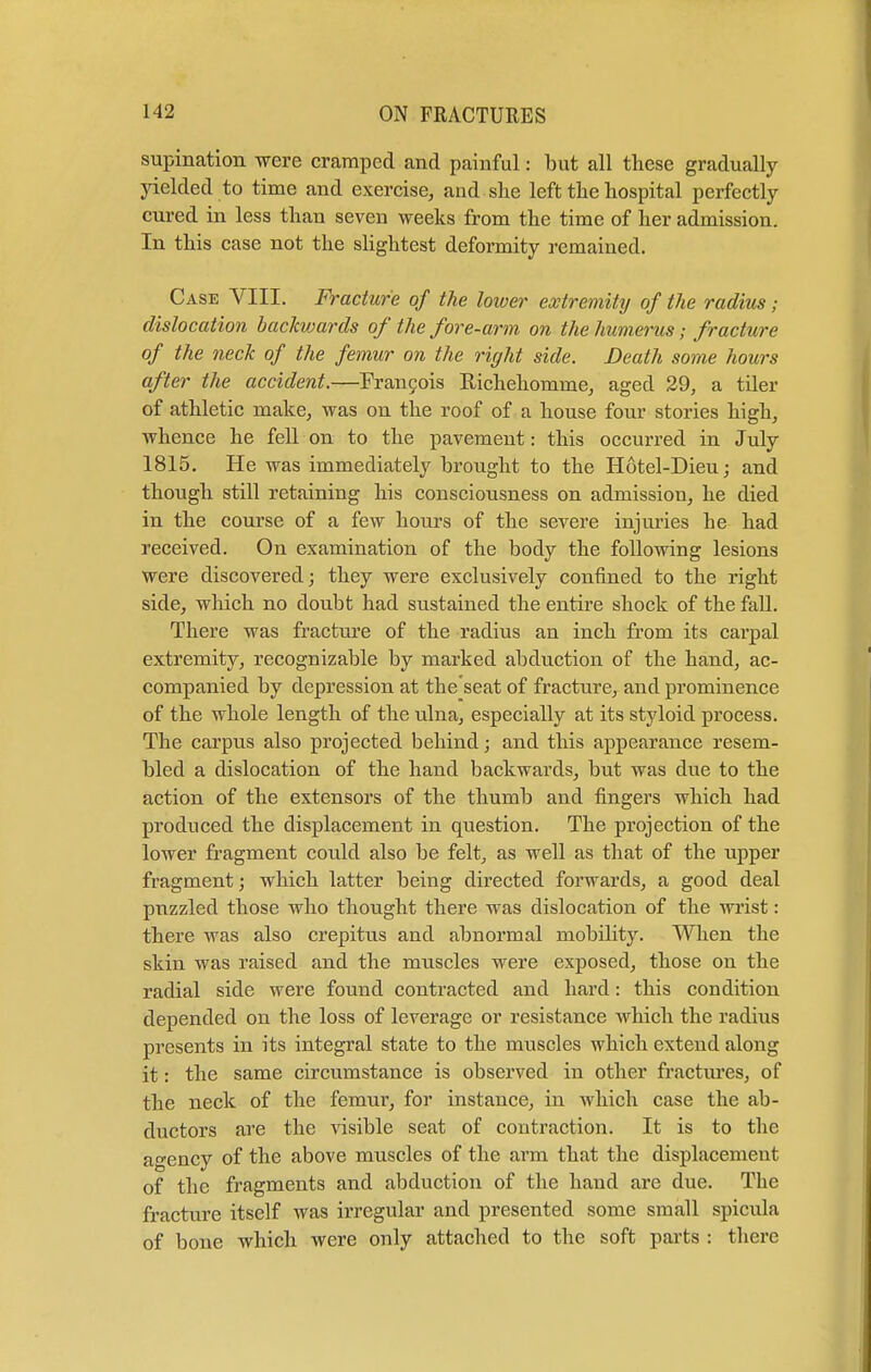 supination were cramped and painful: but all these gradually yielded to time and exercise, and she left the hospital perfectly cured in less than seven weeks from the time of her admission. In this case not the slightest deformity remained. Case VIII. Fracture of the lower extremity of the radius; dislocation backwards of the fore-arm on the humerus; fracture of the neck of the femur on the right side. Death some hours after the accident.—Francis Richehomine, aged 29, a tiler of athletic make, was on the roof of a house four stories high, whence he fell on to the pavement: this occurred in July 1815. He was immediately brought to the Hotel-Dieu; and though still retaining his consciousness on admission, he died in the course of a few hours of the severe injuries he had received. On examination of the body the following lesions were discovered; they were exclusively confined to the right side, which no doubt had sustained the entire shock of the fall. There was fracture of the radius an inch from its carpal extremity, recognizable by marked abduction of the hand, ac- companied by depression at the'seat of fracture, and prominence of the whole length of the ulna, especially at its styloid process. The carpus also projected behind; and this appearance resem- bled a dislocation of the hand backwards, but was due to the action of the extensors of the thumb and fingers which had produced the displacement in question. The projection of the lower fragment could also be felt, as well as that of the upper fragment; which latter being directed forwards, a good deal puzzled those who thought there was dislocation of the wrist: there was also crepitus and abnormal mobility. When the skin was raised and the muscles were exposed, those on the radial side were found contracted and hard: this condition depended on the loss of leverage or resistance Avhich the radius presents in its integral state to the muscles which extend along it: the same circumstance is observed in other fractures, of the neck of the femur, for instance, in which case the ab- ductors are the visible seat of contraction. It is to the agency of the above muscles of the arm that the displacement of the fragments and abduction of the hand are due. The fracture itself was irregular and presented some small spicula of bone which were only attached to the soft parts : there