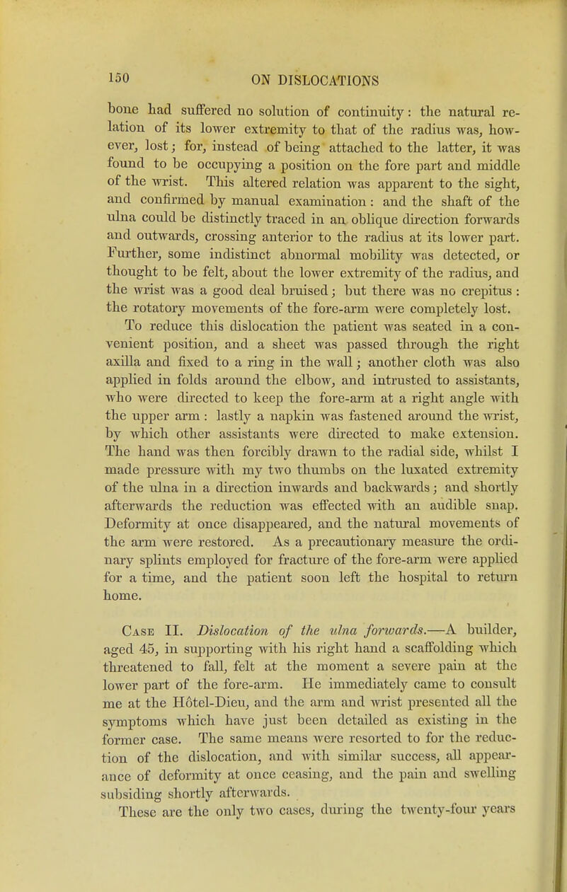 bone had suffered no solution of continuity: the natural re- lation of its lower extremity to that of the radius was, how- ever, lost; for, instead of being attached to the latter, it was found to be occupying a position on the fore part and middle of the wrist. This altered relation was apparent to the sight, and confirmed by manual examination: and the shaft of the ulna could be distinctly traced in an oblique direction forwards and outwards, crossing anterior to the radius at its lower part. Further, some indistinct abnormal mobility was detected, or thought to be felt, about the lower extremity of the radius, and the wrist was a good deal bruised; but there was no crepitus : the rotatory movements of the fore-arm were completely lost. To reduce this dislocation the patient was seated in a con- venient position, and a sheet was passed through the right axilla and fixed to a ring in the wall; another cloth was also applied in folds around the elbow, and intrusted to assistants, who were directed to keep the fore-arm at a right angle with the upper arm : lastly a napkin was fastened around the wrist, by which other assistants were directed to make extension. The hand was then forcibly drawn to the radial side, whilst I made pressure with my two thumbs on the luxated extremity of the ulna in a direction inwards and backwards; and shortly afterwards the reduction was effected with an audible snap. Deformity at once disappeared, and the natural movements of the arm were restored. As a precautionary measure the ordi- nary splints employed for fracture of the fore-arm were applied for a time, and the patient soon left the hospital to return home. Case II. Dislocation of the ulna forwards.—A builder, aged 45, in supporting with his right hand a scaffolding which threatened to fall, felt at the moment a severe pain at the lower part of the fore-arm. He immediately came to consult me at the Hotel-Dieu, and the arm and wrist presented all the symptoms which have just been detailed as existing in the former case. The same means were resorted to for the reduc- tion of the dislocation, and with similar success, all appear- ance of deformity at once ceasing, and the pain and swelling subsiding shortly afterwards. These are the only two cases, during the twenty-four years