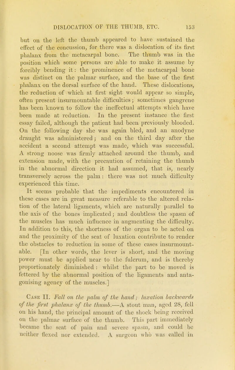 but cm the left the thumb appeared to have sustained the effect of the concussion, for there was a dislocation of its first phalanx from the metacarpal bone. The thumb was in the position which some persons are able to make it assume by forcibly bending it: the prominence of the metacarpal bone was distinct on the palmar surface, and the base of the first phalanx, on the dorsal surface of the hand. These dislocations, the reduction of which at first sight would appear so simple, often present insurmountable difficulties; sometimes gangrene has been known to follow the ineffectual attempts which have been made at reduction. In the present instance the first essay failed, although the patient had been previously blooded. On the following day she was again bled, and an anodyne draught was administered ; and on the third day after the accident a second attempt was made, which was successful. A strong noose was firmly attached around the thumb, and extension made, with the precaution of retaining the thumb in the abnormal direction it had assumed, that is, nearly transversely across the palm : there was not much difficulty experienced this time. It seems probable that the impediments encountered in these cases are in great measure referable to the altered rela- tion of the lateral ligaments, which are naturally parallel to the axis of the bones implicated; and doubtless the spasm of the muscles has much influence in augmenting the difficulty. In addition to this, the shortness of the organ to be acted on and the proximity of the seat of luxation contribute to render the obstacles to reduction in some of these cases insurmount- able. [In other words, the lever is short, and the moving power must be applied near to the fulcrum, and is thereby proportionately diminished : whilst the part to be moved is fettered by the abnormal position of the ligaments and anta- gonising agency of the muscles.] Case II. Fall on the palm of the hand; luxation backivards of the first phalanx of the thumb.—A stout man, aged 28, fell on his hand, the principal amount of the shock being received on the palmar surface of the thumb. This part immediately became the scat of pain and severe spasm, and could be neither flexed nor extended. A surgeon who was called in