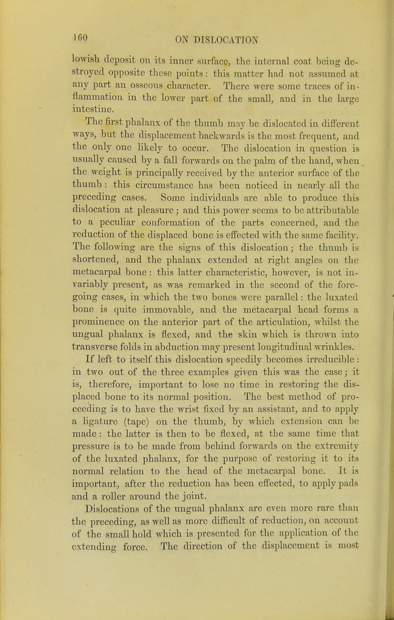 lowish deposit on its inner surface, the internal coat being de- stroyed opposite these points: this matter had not assumed at any part an osseous character. There were some traces of in- flammation in the lower part of the small, and in the large intestine. The first phalanx of the thumb may be dislocated in different ways, but the displacement backwards is the most frequent, and the only one likely to occur. The dislocation in question is usually caused by a fall forwards on the palm of the hand, when the weight is principally received by the anterior surface of the thumb : this circumstance has been noticed in nearly all the preceding cases. Some individuals are able to produce this dislocation at pleasure; and this power seems to be attributable to a peculiar conformation of the parts concerned, and the reduction of the displaced bone is effected with the same facility. The following are the signs of this dislocation; the thumb is shortened, and the phalanx extended at right angles on the metacarpal bone : this latter characteristic, however, is not in- variably present, as was remarked in the second of the fore- going cases, in which the two bones were parallel: the luxated bone is quite immovable, and the metacarpal head forms a prominence on the anterior part of the articulation, whilst the ungual phalanx is flexed, and the skin which is thrown into transverse folds in abduction may present longitudinal wrinkles. If left to itself this dislocation speedily becomes irreducible : in two out of the three examples given this was the case; it is, therefore, important to lose no time in restoring the dis- placed bone to its normal position. The best method of pro- ceeding is to have the wrist fixed by an assistant, and to apply a ligature (tape) on the thumb, by which extension can be made : the latter is then to be flexed, at the same time that pressure is to be made from behind forwards on the extremity of the luxated phalanx, for the purpose of restoring it to its normal relation to the head of the metacarpal bone. It is important, after the reduction has been effected, to apply pads and a roller around the joint. Dislocations of the ungual phalanx are even more rave than the preceding, as well as more difficult of reduction, on account of the small hold which is presented for the application of the extending force. The direction of the displacement is most