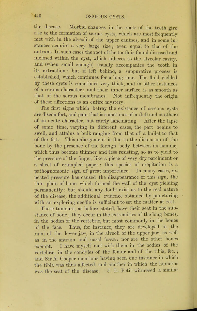 the disease. Morbid changes in the roots of the teeth give rise to the formation of serous cysts, which are most frequently- met with in the alveoli of the upper canines, and in some in- stances acquire a very large size; even equal to that of the antrum. In such cases the root of the tooth is found diseased and inclosed within the cyst, which adheres to the alveolar cavity, and (when small enough) usually accompanies the tooth in its extraction : but if left behind, a suppurative process is established, which continues for a long time. The fluid yielded by these cysts is sometimes very thick, and in other instances of a serous character; and their inner surface is as smooth as that of the serous membranes. Not infrequently the origin of these affections is an entire mystery. The first signs which betray the existence of osseous cysts are discomfort, and pain that is sometimes of a dull and at others of an acute character, but rarely lancinating. After the lapse of some time, varying in different cases, the part begins to swell, and attains a bulk ranging from that of a bullet to that of the fist. This enlargement is due to the distension of the bone by the presence of the foreign body between its laminae, which thus become thinner and less resisting, so as to yield to the pressure of the finger, like a piece of very dry parchment or a sheet of crumpled paper : this species of crepitation is a pathognomonic sign of great importance. In many cases, re- peated pressure has caused the disappearance of this sign, the thin plate of bone which formed the wall of the cyst yielding permanently : but, should any doubt exist as to the real nature of the disease, the additional evidence obtained by puncturing with an exploring needle is sufficient to set the matter at rest. These tumours, as before stated, have their seat in the sub- stance of bone; they occur in the extremities of the long bones, in the bodies of the vertebrae, but most commonly in the bones of the face. Thus, for instance, they are developed in the rami of the lower jaw, in the alveoli of the upper jaw, as well as in the antrum and nasal fossa?: nor are the other bones exempt. I have myself met with them in the bodies of the vertebrae, in the condyles of the femur and of the tibia, &c. ; and Sir A. Cooper mentions having seen one instance in which the tibia was thus affected, and another in which the humerus was the seat of the disease. J. L. Petit witnessed a similar