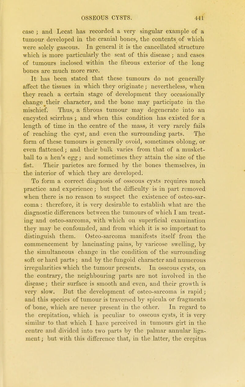 case ; and Lecat has recorded a very singular example of a tumour developed in the cranial bones, the contents of which were solely gaseous. In general it is the cancellated structure which is more particularly the seat of this disease; and cases of tumours inclosed within the fibrous exterior of the long bones are much more rare. It has been stated that these tumours do not generally affect the tissues in which they originate; nevertheless, when they reach a certain stage of development they occasionally change their character, and the bone may participate in the mischief. Thus, a fibrous tumour may degenerate into an encysted scirrhus ; and when this condition has existed for a length of time in the centre of the mass, it very rarely fails of reaching the cyst, and even the surrounding parts. The form of these tumours is generally ovoid, sometimes oblong, or even flattened; and their bulk varies from that of a musket- ball to a hen's egg; and sometimes they attain the size of the fist. Their parietes are formed by the bones themselves, in the interior of which they are developed. To form a correct diagnosis of osseous cysts requires much practice and experience; but the difficulty is in part removed when there is no reason to suspect the existence of osteo-sar- coma : therefore, it is very desirable to establish what are the diagnostic differences between the tumours of which I am treat- ing and osteo-sarcoma, with which on superficial examination they may be confounded, and from which it is so important to distinguish them. Osteo-sarcoma manifests itself from the commencement by lancinating pains, by varicose swelling, by the simultaneous change in the condition of the surrounding soft or hard parts; and by the fungoid character and numerous irregularities which the tumour presents. In osseous cysts, on the contrary, the neighbouring paints are not involved in the disease; their surface is smooth and even, and their growth is very slow. But the development of osteo-sarcoma is rapid; and this species of tumour is traversed by spicula or fragments of bone, which are never present in the other. In regard to the crepitation, which is peculiar to osseous cysts, it is very similar to that which I have perceived in tumours girt in the centre and divided into two parts by the palmar annular liga- ment ; but with this difference that, in the latter, the crepitus
