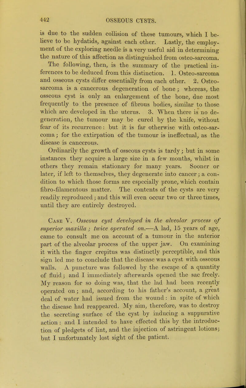 is due to the sudden collision of these tumours, which I be- lieve to be hydatids, against each other. Lastly, the employ- ment of the exploring needle is a very useful aid in determining the nature of this afi'ection as distinguished from osteo-sarcoma. The following, then, is the summary of the practical in- ferences to be deduced from this distinction. 1. Osteo-sarcoma and osseous cysts differ essentially from each other. 2. Osteo- sarcoma is a cancerous degeneration of bone; whereas, the osseous cyst is only an enlargement of the bone, due most frequently to the presence of fibrous bodies, similar to those which are developed in the uterus. 3. When there is no de- generation, the tumour may be cured by the knife, without fear of its recurrence: but it is far otherwise with osteo-sar- coma j for the extirpation of the tumour is ineffectual, as the disease is cancerous. Ordinarily the growth of osseous cysts is tardy; but in some instances they acquire a large size in a few months, whilst in others they remain stationary for many years. Sooner or later, if left to themselves, they degenerate into cancer; a con- dition to which those forms are especially prone, which contain fibro-filamentous matter. The contents of the cysts are very readily reproduced; and this will even occur two or three times, until they are entirely destroyed. Case V. Osseous cyst developed in the alveolar process of superior maxilla; twice operated on.—A lad, 15 years of age, came to consult me on account of a tumour in the anterior part of the alveolar process of the upper jaw. On examining it with the finger crepitus was distinctly perceptible, and this sign led me to conclude that the disease was a cyst with osseous walls. A puncture was followed by the escape of a quantity of fluid; and I immediately afterwards opened the sac freely. My reason for so doing was, that the lad had been recently operated on; and, according to his father's account, a great deal of water had issued from the wound: in spite of which the disease had reappeared. My aim, therefore, was to destroy the secreting surface of the cyst by inducing a suppurative action: and I intended to have effected this by the introduc- tion of pledgets of lint, and the injection of astringent lotions; but I unfortunately lost sight of the patient.