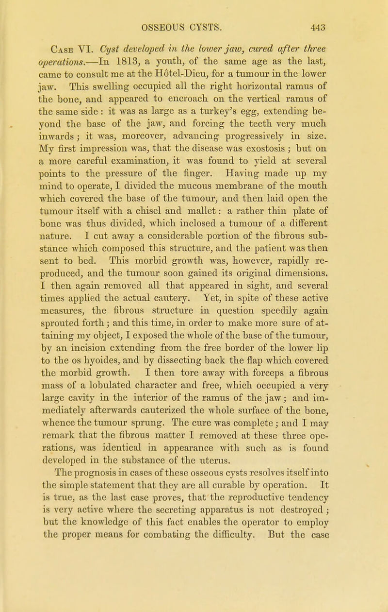 Case VI. Cyst developed in the lower jaw, cured after three operations.—In 1813, a youth, of the same age as the last, came to consult me at the Hotel-Dieu, for a tumour in the lower jaw. This swelling occupied all the right horizontal ramus of the bone, and appeared to encroach on the vertical ramus of the same side : it was as large as a turkey's egg, extending be- yond the base of the jaw, and forcing the teeth very much inwards; it was, moreover, advancing progressively in size. My first impression was, that the disease was exostosis ; but on a more careful examination, it was found to yield at several points to the pressure of the finger. Having made up my mind to operate, I divided the mucous membrane of the mouth which covered the base of the tumour, and then laid open the tumour itself with a chisel and mallet: a rather thin plate of bone was thus divided, which inclosed a tumour of a different nature. I cut away a considerable portion of the fibrous sub- stance which composed this structure, and the patient was then sent to bed. This morbid growth was, however, rapidly re- produced, and the tumour soon gained its original dimensions. I then again removed all that appeared in sight, and several times applied the actual cautery. Yet, in spite of these active measures, the fibrous structure in question speedily again sprouted forth; and this time, in order to make more sure of at- taining my object, I exposed the whole of the base of the tumour, by an incision extending from the free border of the lower Hp to the os hyoides, and by dissecting back the flap which covered the morbid growth. I then tore away with forceps a fibrous mass of a lobulated character and free, which occupied a very large cavity in the interior of the ramus of the jaw; and im- mediately afterwards cauterized the whole surface of the bone, whence the tumour sprung. The cure was complete; and I may remark that the fibrous matter I removed at these three ope- rations, was identical in appearance with such as is found developed in the substance of the uterus. The prognosis in cases of these osseous cysts resolves itself into the simple statement that they are all curable by operation. It is true, as the last case proves, that the reproductive tendency is very active where the secreting apparatus is not destroyed ; but the knowledge of this fact enables the operator to employ the proper means for combating the difficulty. But the case