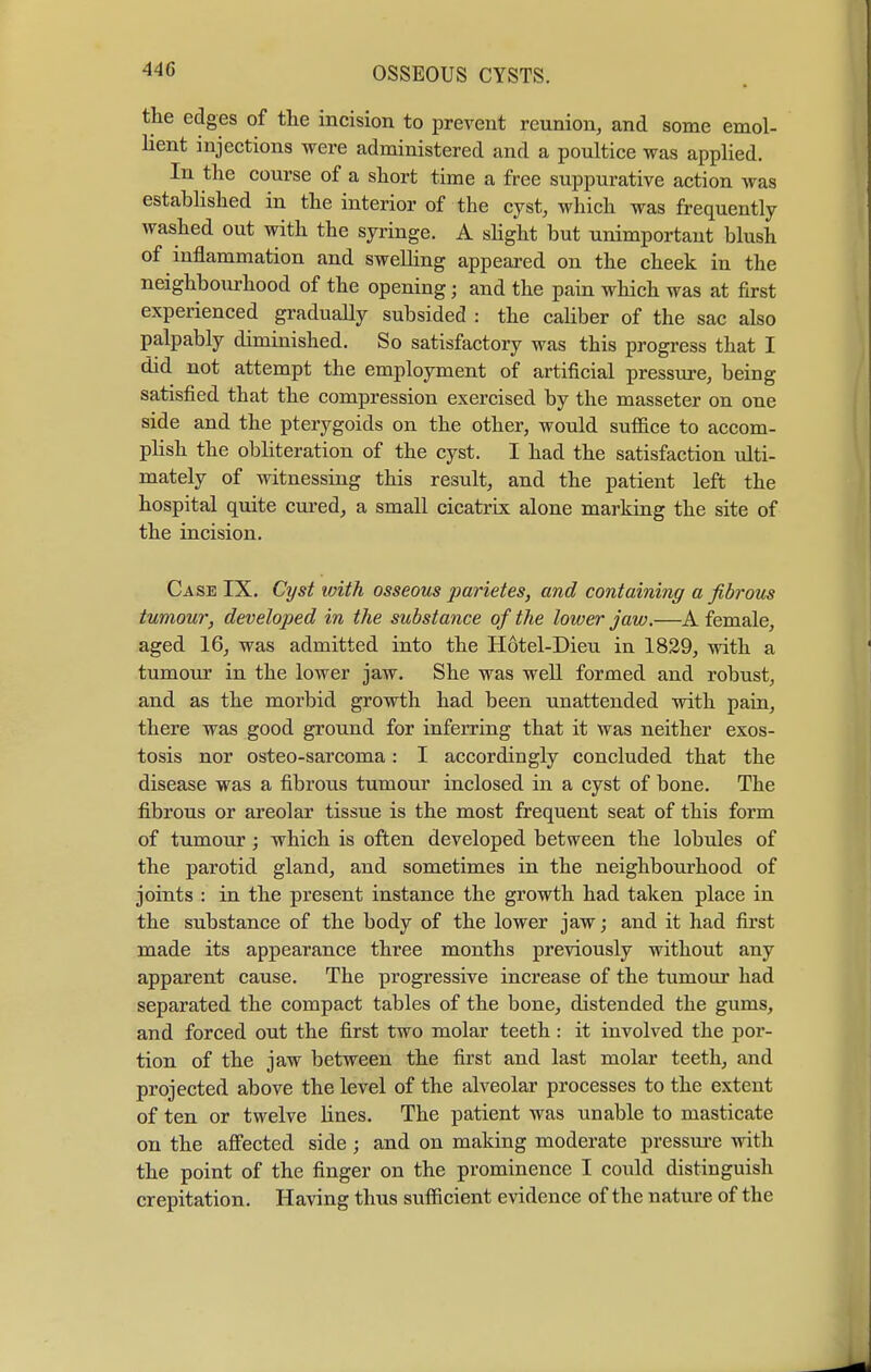 440 the edges of the incision to prevent reunion, and some emol- lient injections were administered and a poultice was applied. In the course of a short time a free suppurative action was established in the interior of the cyst, which was frequently washed out with the syringe. A slight but unimportant blush of inflammation and swelling appeared on the cheek in the neighbourhood of the opening; and the pain which was at first experienced gradually subsided : the caliber of the sac also palpably diminished. So satisfactory was this progress that I did not attempt the employment of artificial pressure, being satisfied that the compression exercised by the masseter on one side and the pterygoids on the other, would suffice to accom- plish the obliteration of the cyst. I had the satisfaction ulti- mately of witnessing this result, and the patient left the hospital quite cured, a small cicatrix alone marking the site of the incision. Case IX. Cyst with osseous parities, and containing a fibrous tumour, developed in the substance of the lower jaw.—A female, aged 16, was admitted into the Hotel-Dieu in 1829, with a tumour in the lower jaw. She was well formed and robust, and as the morbid growth had been unattended with pain, there was good ground for inferring that it was neither exos- tosis nor osteo-sarcoma: I accordingly concluded that the disease was a fibrous tumour inclosed in a cyst of bone. The fibrous or areolar tissue is the most frequent seat of this form of tumour; which is often developed between the lobules of the parotid gland, and sometimes in the neighbourhood of joints : in the present instance the growth had taken place in the substance of the body of the lower jaw; and it had first made its appearance three months previously without any apparent cause. The progressive increase of the tumour had separated the compact tables of the bone, distended the gums, and forced out the first two molar teeth: it involved the por- tion of the jaw between the first and last molar teeth, and projected above the level of the alveolar processes to the extent of ten or twelve Hnes. The patient was unable to masticate on the affected side ; and on making moderate pressure with the point of the finger on the prominence I could distinguish crepitation. Having thus sufficient evidence of the nature of the