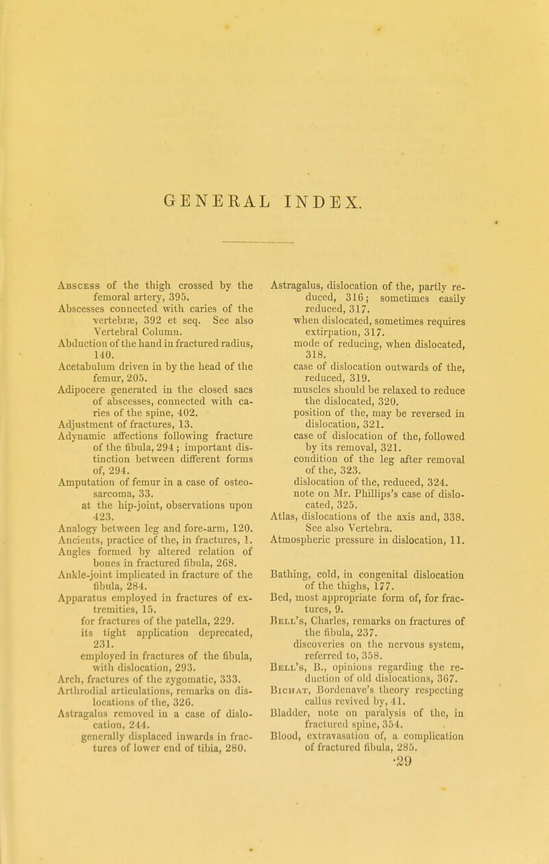 GENERAL INDEX. Abscess of the thigh crossed by the femoral artery, 395. Abscesses connected, with caries of the ■vertebrae, 392 et seq. See also Vertebral Column. Abduction of the hand in fractured radius, 140. Acetabulum driven in by the head of the femur, 205. Adipocere generated in the closed sacs of abscesses, connected with ca- ries of the spine, 402. Adjustment of fractures, 13. Adynamic affections following fracture of the fibula, 294 ; important dis- tinction between different forms of, 294. Amputation of femur in a case of osteo- sarcoma, 33. at the hip-joint, observations upon 423. Analogy between leg and fore-arm, 120. Ancients, practice of the, in fractures, 1. Angles formed by altered relation of bones in fractured fibula, 268. Ankle-joint implicated in fracture of the fibula, 284. Apparatus employed in fractures of ex- tremities, 15. for fractures of the patella, 229. its tight application deprecated, 231. employed in fractures of the fibula, with dislocation, 293. Arch, fractures of the zygomatic, 333. Arthrodial articulations, remarks on dis- locations of the, 326. Astragalus removed in a case of dislo- cation, 244. generally displaced inwards in frac- tures of lower end of tibia, 280. Astragalus, dislocation of the, partly re- duced, 316; sometimes easily reduced, 317. when dislocated, sometimes requires extirpation, 317. mode of reducing, when dislocated, 318. case of dislocation outwards of the, reduced, 319. muscles should be relaxed to reduce the dislocated, 320. position of the, may be reversed in dislocation, 321. case of dislocation of the, followed by its removal, 321. condition of the leg after removal of the, 323. dislocation of the, reduced, 324. note on Mr. Phillips's case of dislo- cated, 325. Atlas, dislocations of the axis and, 338. See also Vertebra. Atmospheric pressure in dislocation, 11. Bathing, cold, in congenital dislocation of the thighs, 177. Bed, most appropriate form of, for frac- tures, 9. Bell's, Charles, remarks on fractures of the fibula, 237. discoveries on the nervous system, referred to, 358. Bell's, B., opinions regarding the re- duction of old dislocations, 367. Biohat, Bordenave's theory respecting callus revived by, 41. Bladder, note on paralysis of the, in fractured spine, 354. Blood, extravasation of, a complication of fractured fibula, 285. •29