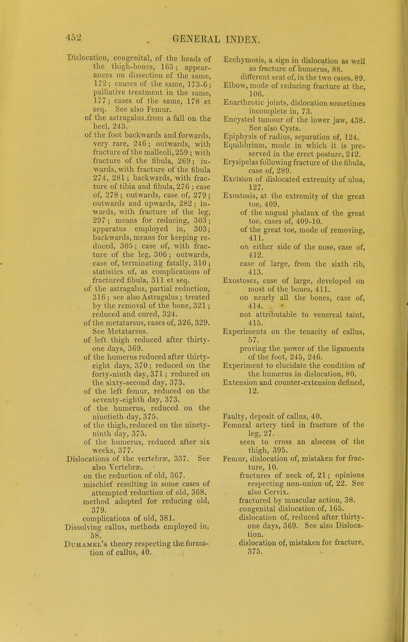 Dislocation, congenital, of the heads of the thigh-hones, 165; appear- ances un dissection of the same, 172; causes of the same, 173-6; palliative treatment in the same, 177; cases of the same, 178 et seq. See also Femur. of the astragalus from a fall on the heel, 243. of the foot backwards and forwards, very rare, 246; outwards, with fracture of the malleoli, 259 ; with fracture of the fibula, 269; in- wards, with fracture of the fibula 274, 281; backwards, with frac- ture of tibia and fibula, 276 ; case of, 278; outwards, case of, 279; outwards and upwards, 282 ; in- wards, with fracture of the leg, 297 ; means for reducing, 303 ; apparatus employed in, 303; backwards, means for keeping re- duced, 305; case of, with frac- ture of the leg, 306; outwards, case of, terminating fatally, 310; statistics of, as complications of fractured fibula, 311 et seq. of the astragalus, partial reduction, 316; see also Astragalus ; treated by the removal of the bone, 321; reduced and cured, 324. of the metatarsus, cases of, 326, 329. See Metatarsus. of left thigh reduced after thirty- one days, 369. of the humerus reduced after thirty- eight days, 370; reduced on the forty-ninth day, 371; reduced on the sixty-second day, 373. of the left femur, reduced on the seventy-eighth day, 373. of the humerus, reduced on the ninetieth day, 375. of the thigh, reduced on the ninety- ninth day, 375. of the humerus, reduced after six weeks, 377. Dislocations of the vertebrae, 337. See also Vertebrae. on the reduction of old, 367. mischief resulting in some cases of attempted reduction of old, 368. method adopted for reducing old, 379. complications of old, 381. Dissolving callus, methods employed in, 58. Duhamel's theory respecting the forma- tion of callus, 40. Ecchymosis, a sign in dislocation as well as fracture of humerus, 88. different seat of, in the two cases, 89. Elbow, mode of reducing fracture at the, 106. Enarthrotic joints, dislocation sometimes incomplete in, 73. Encysted tumour of the lower jaw, 438. See also Cysts. Epiphysis of radius, separation of, 124. Equilibrium, mode in which it is pre- served in the erect posture, 242. Erysipelas following fracture of the fibula, case of, 289. Excision of dislocated extremitv of ulna, 127. Exostosis, at the extremity of the great toe, 409. of the ungual phalanx of the great toe, cases of, 409-10. of the great toe, mode of removing, 411. on either side of the nose, case of, 412. case of large, from the sixth rib, 413. Exostoses, case of large, developed on most of the bones, 411. on nearly all the bones, case of, 414. not attributable to venereal taint, 415. Experiments on the tenacity of callus, 57. proving the power of the ligaments of the foot, 245, 246. Experiment to elucidate the condition of the humerus in dislocation, 80. Extension and counter-extension defined, 12. Faulty, deposit of callus, 40. Femoral artery tied in fracture of the leg, 27. seen to cross an abscess of the thigh, 395. Femur, dislocation of, mistaken for frac- ture, 10. fractures of neck of, 21; opinions respecting non-union of, 22. See also Cervix. fractured by muscular action, 38. congenital dislocation of, 165. dislocation of, reduced after thirty- one days, 369. See also Disloca- tion. dislocation of, mistaken for fracture, 375.