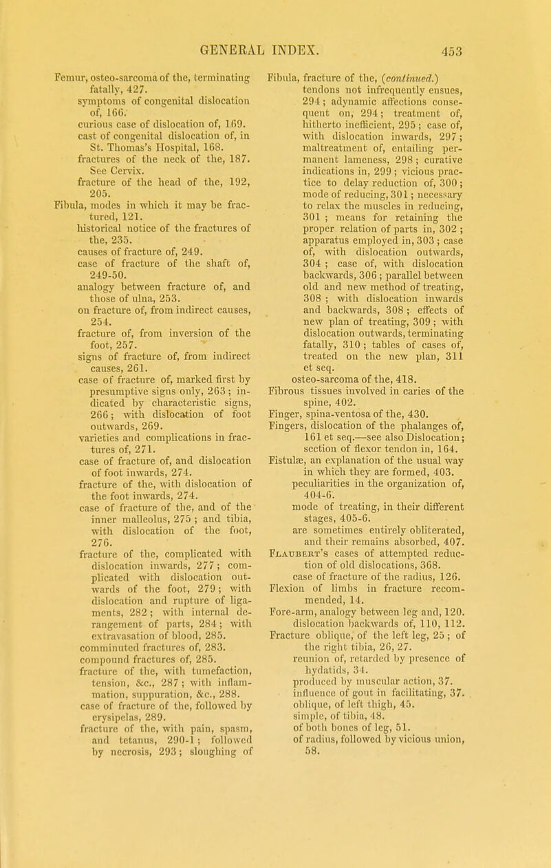 Femur, osteosarcoma of the, terminating fatally, 427. symptoms of congenital dislocation ' of, 160. curious case of dislocation of, 1.69. cast of congenital dislocation of, in St. Thomas's Hospital, 168. fractures of the neck of the, 187. See Cervix, fracture of the head of the, 192, 205. Fibula, modes in which it may be frac- tured, 121. historical notice of the fractures of the, 235. causes of fracture of, 249. case of fracture of the shaft of, 249-50. analogy between fracture of, and those of ulna, 253. on fracture of, from indirect causes, 254. fracture of, from inversion of the foot, 257. signs of fracture of, from indirect causes, 261. case of fracture of, marked first by presumptive signs only, 263 ; in- dicated by characteristic signs, 266; with dislocation of foot outwards, 269. varieties and complications in frac- tures of, 271. case of fracture of, and dislocation of foot inwards, 274. fracture of the, with dislocation of the foot inwards, 274. case of fracture of the, and of the inner malleolus, 275 ; and tibia, with dislocation of the foot, 276. fracture of the, complicated with dislocation inwards, 277 ; com- plicated with dislocation out- wards of the foot, 279; with dislocation and rupture of liga- ments, 282; with internal de- rangement of parts, 284; with extravasation of blood, 285. comminuted fractures of, 283. compound fractures of, 2H.>. fracture of the, with tumefaction, tension, &c, 287; with inflam- mation, suppuration, &c, 288. case of fracture of the, followed by erysipelas, 289. fracture of the, with pain, spasm, and tetanus, 290-1; followed by necrosis, 293; sloughing of Fibula, fracture of the, (continwd.) tendons not infrccpiently ensues, 294 ; adynamic affections conse- quent on, 294; treatment of, hitherto inefficient, 295; case of, with dislocation inwards, 297; maltreatment of, entailing per- manent lameness, 298 ; curative indications in, 299; vicious prac- tice to delay reduction of, 300 ; mode of reducing, 301; necessary to relax the muscles in reducing, 301 ; means for retaining the proper relation of parts in, 302 ; apparatus employed in, 303 ; case of, with dislocation outwards, 304 ; case of, with dislocation backwards, 306 ; parallel between old and new method of treating, 308 ; with dislocation inwards and backwards, 308 ; effects of new plan of treating, 309; with dislocation outwards, terminating fatally, 310 ; tables of cases of, treated on the new plan, 311 et seq. osteo-sarcoma of the, 418. Fibrous tissues involved in caries of the spine, 402. Finger, spina-ventosa of the, 430. Fingers, dislocation of the phalanges of, 161 et seq.—see also Dislocation; section of flexor tendon in, 164. Fistulse, an explanation of the usual way in which they are formed, 403. peculiarities in the organization of, 404-6. mode of treating, in their different stages, 405-6. are sometimes entirely obliterated, and their remains absorbed, 407. Flaubert's cases of attempted reduc- tion of old dislocations, 368. case of fracture of the radius, 126. Flexion of limbs in fracture recom- mended, 14. Fore-arm, analogy between leg and, 120. dislocation backwards of, 110, 112. Fracture oblique, of the left leg, 25 ; of the right tibia, 26, 27. reunion of, retarded by presence of hydalids, '.'< I. produced by muscular action, 37. influence of gout in facilitating, 37. oblique, of left thigh, 45. simple, <>f tibia, IS. of both bones of leg, 51. of radius, followed bv vicious union, 58.