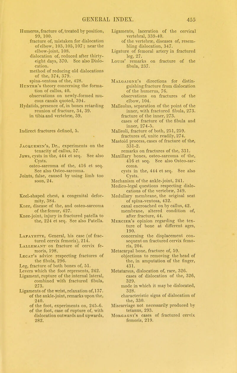 Humerus, fracture of, treated by position, 99, 100. fracture of, mistaken for dislocation ofelbow, 103,105,107; nearthc elbow-joint, 108. dislocation of, reduced after thirty- eight days, 370. See also Dislo- cation. method of reducing old dislocations of the, 374, 379. spina-ventosa of the, 428. Hunter's theory concerning the forma- tion of callus, 40. observations on newly-formed mu- cous cauals quoted, 394. Hydatids, presence of, in bones retarding reunion of fracture, 34, 39. in tibia and vertebrae, 39. Indirect fractures defined, 5. jAcauEMiN's, Dr., experiments on the tenacity of callus, 57. Jaws, cysts in the, 444 et seq. See also Cysts. osteo-sarcoma of the, 416 et seq. See also Osteo-sarcoma. Joints, false, caused by using limb too soon, 24. Keel-shaped chest, a congenital defor- mity, 384. Knee, disease of the, and osteo-sarcoma of the femur, 427. Knee-joint, injury in fractured patella to the, 224 et seq. See also Patella. Lafayette, General, his case (of frac- tured cervix femoris), 214. Lallemant on fracture of cervix fe- moris, 198. Lecat's advice respecting fractures of the fibula, 296. Leg, fracture of both bones of, 51. Levers which the foot represents, 242. Ligament, rupture of the internal lateral, combined with fractured fibula, 273. Ligaments of the wrist, relaxation of, 137. of the ankle-joint, remarks upon the, 240. of the foot, experiments on, 245-6. of the foot, case of rupture of, with dislocation outwards and upwards, 282. Ligaments, laceration of the cervical vertebral, 339-40. of the vertebra;, diseases of, resem- bling dislocation, 347. Ligature of femoral artery in fractured leg, 27. Louis' remarks on fracture of the fibula, 237. Malgaigne's directions for distin- guishing fracture from dislocation of the humerus, 76. observations on fractures of the elbow, 104. Malleolus, separation of the point of the inner, with fractured fibula, 273. fracture of the inner, 273. cases of fracture of the fibula and inner, 274-5. Malleoli, fracture of both, 251, 259. fractures of, unite readily, 274. Mastoid process, cases of fracture of the, 331-2. remarks on fractures of the, 331. Maxillary bones, osteo-sarcoma of the, 416 et seq. See also Osteo-sar- coma. cysts in the, 444 et seq. See also Cysts. Mechanism of the ankle-joint, 241. Medico-legal questions respecting dislo- cations of the vertebrae, 349. Medullary membrane, the original seat of spina-ventosa, 432. canal encroached on by callus, 42. membrane, altered condition of, after fracture, 44. Mercier's opinion regarding the tex- ture of bone at different ages, 190. concerning the displacement con- sequent on fractured cervix femo- ris, 204. Metacarpal bone, fracture of, 59. objections to removing the head of the, in amputation of the finger, 431. Metatarsus, dislocation of, rare, 326. cases of dislocation of the, 326, 329. mode in which it may be dislocated, 328. characteristic signs of dislocation of the, 330. Miscarriage not necessarily produced by tetanus, 293. Morgagni's cases of fractured cervix femoris, 219.