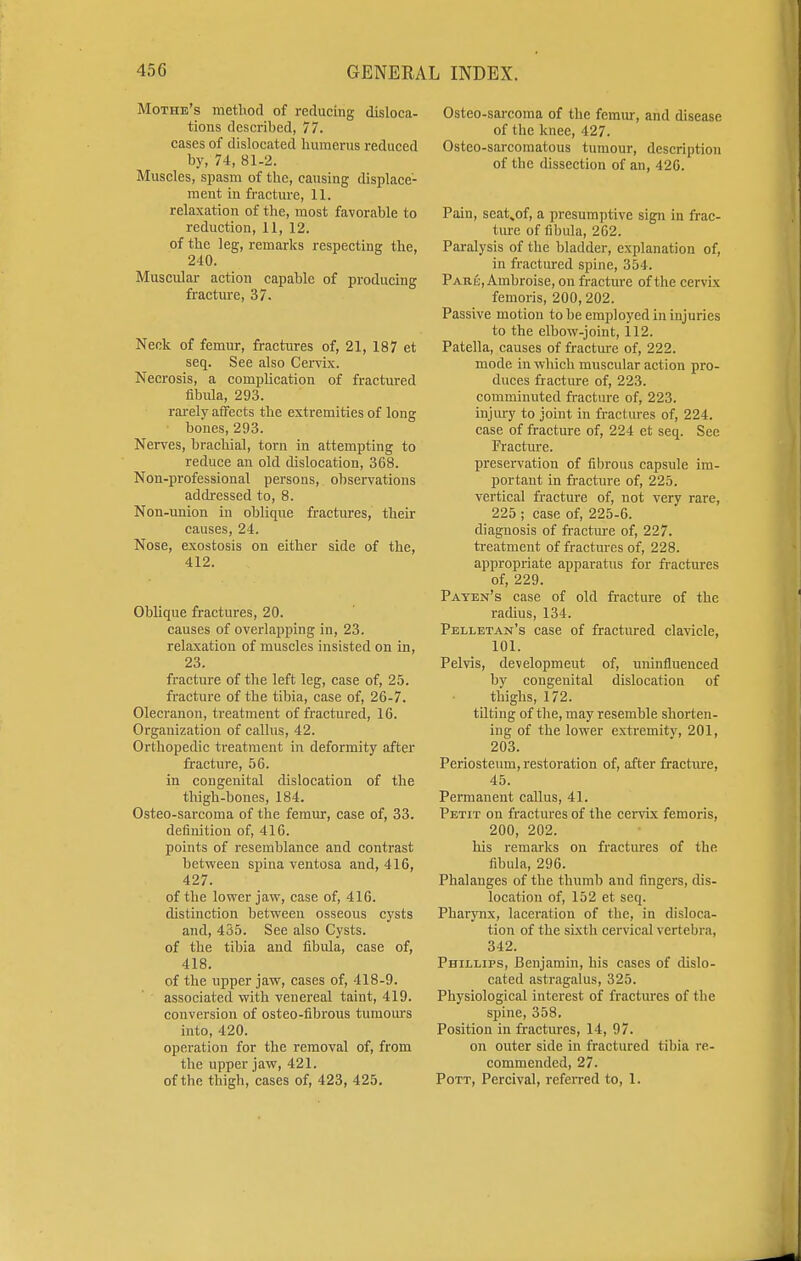 Mothe's method of reducing disloca- tions described, 77. cases of dislocated humerus reduced by, 74, 81-2. Muscles, spasm of the, causing displace- ment in fracture, 11. relaxation of the, most favorable to reduction, 11, 12. of the leg, remarks respecting the, 240. Muscular action capable of producing fracture, 37. Neck of femur, fractures of, 21, 187 et seq. See also Cervix. Necrosis, a complication of fractured fibula, 293. rarely affects the extremities of long bones, 293. Nerves, brachial, torn in attempting to reduce an old dislocation, 368. Non-professional persons, observations addressed to, 8. Non-union in oblique fractures, their causes, 24. Nose, exostosis on either side of the, 412. Oblique fractures, 20. causes of overlapping in, 23. relaxation of muscles insisted on in, 23. fracture of the left leg, case of, 25. fracture of the tibia, case of, 26-7. Olecranon, treatment of fractured, 16. Organization of callus, 42. Orthopedic treatment in deformity after fracture, 56. in congenital dislocation of the thigh-bones, 184. Osteo-sarcoma of the femur, case of, 33. definition of, 416. points of resemblance and contrast between spina ventosa and, 416, 427. of the lower jaw, case of, 416. distinction between osseous cysts and, 435. See also Cysts, of the tibia and fibula, case of, 418. of the upper jaw, cases of, 418-9. associated with venereal taint, 419. conversion of osteo-fibrous tumours into, 420. operation for the removal of, from the upper jaw, 421. of the thigh, cases of, 423, 425. Osteo-sarcoma of the femur, and disease of the knee, 427. Osteo-sarcomatous tumour, description of the dissection of an, 426. Pain, scat.of, a presumptive sign in frac- ture of fibula, 262. Paralysis of the bladder, explanation of, in fractured spine, 354. Pare, Ambroise, on fracture of t he cervix femoris, 200, 202. Passive motion to be employed in injuries to the elbow-joint, 112. Patella, causes of fracture of, 222. mode in which muscular action pro- duces fracture of, 223. comminuted fracture of, 223. injury to joint in fractures of, 224. case of fracture of, 224 et seq. See Fracture. preservation of fibrous capsule im- portant in fracture of, 225. vertical fracture of, not very rare, 225 ; case of, 225-6. diagnosis of fracture of, 227. treatment of fractures of, 228. appropriate apparatus for fractures of, 229. Payen's case of old fracture of the radius, 134. Pelletan's case of fractured clavicle, 101. Pelvis, developmeut of, uninfluenced by congenital dislocation of thighs, 172. tilting of the, may resemble shorten- ing of the lower extremitv, 201, 203. Periosteum, restoration of, after fracture, 45. Permanent callus, 41. Petit on fractures of the cervix femoris, 200, 202. his remarks on fractures of the fibula, 296. Phalanges of the thumb and fingers, dis- location of, 152 et seq. Pharynx, laceration of the, in disloca- tion of the sixth cervical vertebra, 342. Phillips, Benjamin, his cases of dislo- cated astragalus, 325. Physiological interest of fractures of the spine, 358. Position in fractures, 14, 97. on outer side in fractured tibia re- commended, 27. Pott, Percival, referred to, 1.