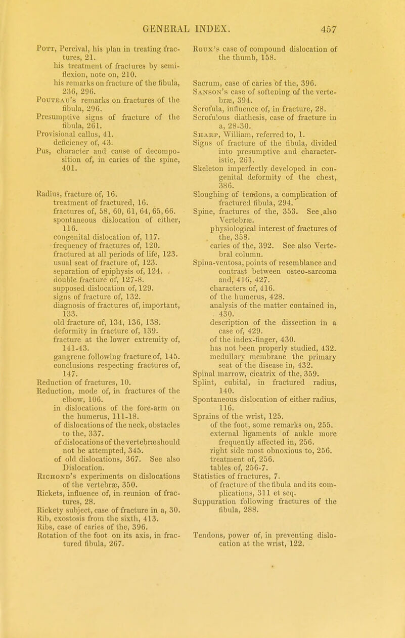 Pott, Percival, his plan in treating frac- tures, 21. his treatment of fractures by semi- flexion, note on, 210. his remarks on fracture of the fibula, 230, 296. Pouteau's remarks on fractures of the fibula, 296. Presumptive signs of fracture of the fibula, 261. Provisional callus, 41. deficiency of, 43. Pus, character and cause of decompo- sition of, in caries of tbe spine, 401. Radius, fracture of, 16. treatment of fractured, 16. fractures of, 58, 60, 61, 64,65, 66. spontaneous dislocation of cither, 116. congenital dislocation of, 117. frequency of fractures of, 120. fractured at all periods of life, 123. usual seat of fracture of, 123. separation of epiphysis of, 124. double fracture of, 127-8. supposed dislocation of, 129. signs of fracture of, 132. diagnosis of fractures of, important, 133. old fracture of, 134, 136, 138. deformity in fracture of, 139. fracture at the lower extremity of, 141-43. gangrene following fracture of, 145. conclusions respecting fractures of, 147. Reduction of fractures, 10. Reduction, mode of, in fractures of tbe elbow, 106. in dislocations of the fore-arm on the humerus, 111-18. of dislocations of tbe neck, obstacles to the, 337. of dislocations of the vertebra; should not be attempted, 345. of old dislocations, 367. See also Dislocation. Richond's experiments on dislocations of the vertebra;, 350. Rickets, influence of, in reunion of frac- tures, 28. Rickety subject, case of fracture in a, 30. Rib, exostosis from the sixth, 413. Ribs, case of caries of the, 396. Rotation of the foot on its axis, in frac- tured fibula, 267. Rotrx's case of compound dislocation of the thumb, 158. Sacrum, case of caries of tbe, 396. Sanson's case of softening oif the verte- bra, 394. Scrofula, influence of, in fracture, 28. Scrofulous diathesis, case of fracture in a, 28-30. Sharp, William, referred to, 1. Signs of fracture of the fibula, divided into presumptive and character- istic, 261. Skeleton imperfectly developed in con- genital deformity of the chest, 386. Sloughing of tendons, a complication of fractured fibula, 294.' Spine, fractures of tbe, 353. See .also Vertebra;, physiological interest of fractures of . the, 358. caries of the, 392. See also Verte- bral column. Spiua-ventosa, points of resemblance and contrast between osteo-sarcoma and, 416, 427. characters of, 416. of the humerus, 428. analysis of the matter contained in, 430. description of the dissection in a case of, 429. of the index-finger, 430. has not been properly studied, 432. medullary membrane the primary seat of the disease in, 432. Spinal marrow, cicatrix of the, 359. Splint, cubital, in fractured radius, 140. Spontaneous dislocation of either radius, 116. Sprains of the wrist, 125. of the foot, some remarks on, 255. external ligaments of ankle more frequently affected in, 256. right side most obnoxious to, 256. treatment of, 256. tables of, 256-7. Statistics of fractures, 7. of fracture of the fibula and its com- plications, 311 et seq. Suppuration following fractures of the fibula, 288. Tendons, power of, in preventing dislo- cation at the wrist, 122.