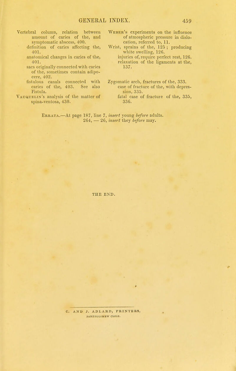 Vertebral column, relation between amount of caries of the, and symptomatic abscess, 400. definition of caries affecting the, 401. anatomical changes in caries of the, 401. sacs originally connected with caries of the, sometimes contain adipo- cere, 402. fistulous canals connected with caries of the, 403. See also Fistula. Vauquelin's analysis of the matter of spina-ventosa, 430. Weber's experiments on the influence of atmospheric pressure in dislo- cation, referred to, 11. Wrist, sprains of the, 125 ; producing white swelling, 126. injuries of, require perfect rest, 126. relaxation of the ligaments at the, 137. Zygomatic arch, fractures of the, 333. case of fracture of the, with depres- sion, 335. fatal case of fracture of the, 335, 336. Errata.—At page 187, line 7, insert young before adults. 264, — 26, insert they before may. THE END. C. AND J. ADLARD, PRINTERS, JURTUOLOMBW CLOSB.