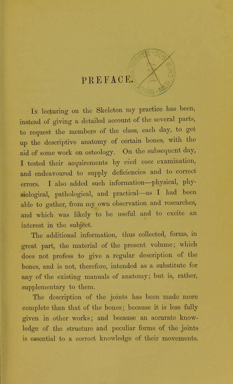 PREFACE. In lecturing on the Skeleton my practice has been, instead of giving a detailed account of the several parts, to request the members of the class, each day, to get up the descriptive anatomy of certain bones, with the aid of some work on osteology. On the subsequent day, I tested their acquirements by vivd voce examination, and endeavoured to supply deficiencies and to correct errors. I also added such information—physical, phy- siological, pathological, and practical—as I had been able to gather, from my own observation and researches, and which was likely to be useful and to excite an interest in the subject. The additional information, thus collected, forms, in great part, the material of the present volume; which does not profess to give a regular description of the bones, and is not, therefore, intended as a substitute for any of the existing manuals of anatomy; but is, rather, supplementary to them. The description of the joints has been made more complete than that of the bones; because it is less fully given in other works; and because an accurate know- ledge of the structure and peculiar forms of the joints is essential to a correct knowledge of their movements.