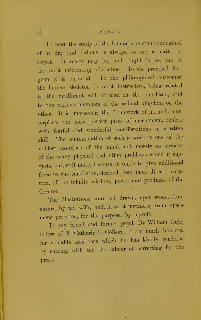 To hear the study of the human skeleton complained of as dry and tedious is always, to me, a matter of regret. It really may be, and ought to be, one of the most interesting of studies. To the practical Sur- geon it is essential. To the philosophical anatomist the human skeleton is most instructive, being related to the intelhgent will of man on the one hand, and to the various members of the animal kingdom on the other. It is, moreover, the framework of nature's mas- terpiece, the most perfect piece of mechanism, replete with fearful and wonderful manifestations of creative skiU. The contemplation of such a work is one of the noblest exercises of the mind, not merely on account of the many physical and other problems which it sug- gests, but, still more, because it tends to give additional force to the conviction, derived from more direct revela- tion, of the infinite wisdom, power and goodness of the Creator. The illustrations were all drawn, upon stone, from nature, by my wife; and, in most instances, from speci- mens prepared, for the purpose, by myself To my friend and former pupil, Dr William Ogle, fellow of St Catharine's College, I am much indebted for valuable assistance which he has kindly rendered by sharing with me the labour of correcting for the press.